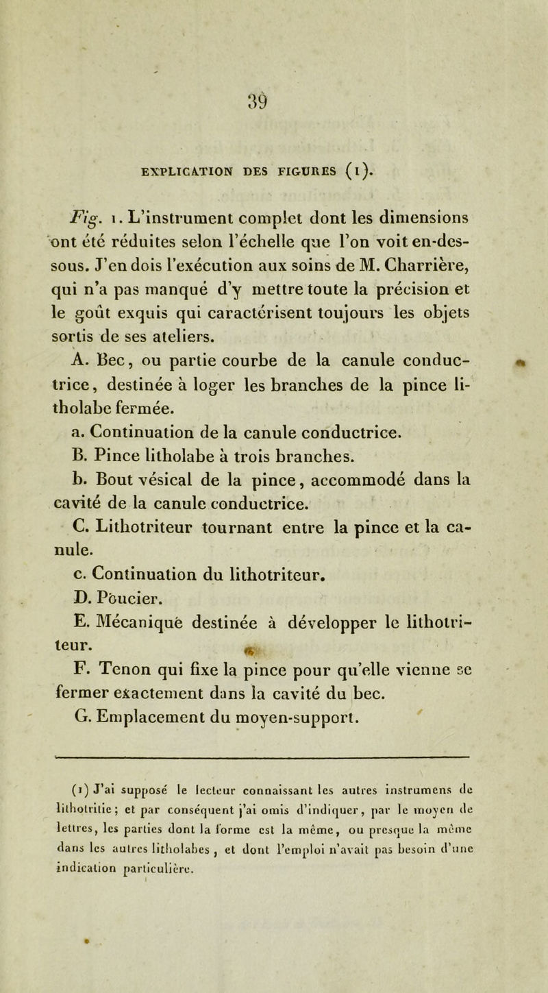 EXPLICATION DES FIGURES (l). Fig. i. L’instrument complet dont les dimensions ont été réduites selon l’échelle que l’on voit en-des- sous. J’en dois l’exécution aux soins de M. Charrière, qui n’a pas manqué d’y mettre toute la précision et le goût exquis qui caractérisent toujours les objets sortis de ses ateliers. A. Bec, ou partie courbe de la canule conduc- trice, destinée à loger les branches de la pince li- tholabe fermée. a. Continuation de la canule conductrice. B. Pince litholabe à trois branches. b. Bout vésical de la pince, accommodé dans la cavité de la canule conductrice. C. Lithotriteur tournant entre la pince et la ca- nule. c. Continuation du lithotriteur. D. Pôucier. E. Mécanique destinée à développer le lithotri— teur. ^ F. Tenon qui fixe la pince pour qu’elle vienne se fermer exactement dans la cavité du bec. G. Emplacement du moyen-support. (1) J’ai supposé le lecteur connaissant les autres instrumens de litholritic; et par conséquent j’ai omis d’indiquer, par le moyen de lettres, les parties dont la lorme est la meme, ou presque la même dans les autres litliolabcs , et dont l’emploi n’avait pas besoin d’une indication particulière.