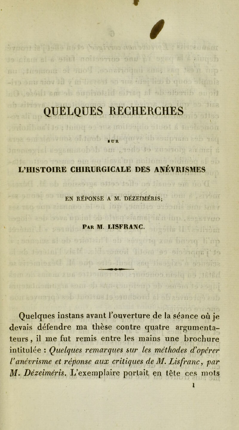 w QUELQUES RECHERCHES \ SUR L’HISTOIRE CHIRURGICALE DES ANÉVRISMES EN RÉPONSE A M. DÉZETMÉR1S; Par M. LISFRANC, Quelques instans avant l’ouverture de la séance où je devais défendre ma thèse contre quatre argumenta- teurs, il me fut remis entre les mains une brochure intitulée : Quelques remarques sur les méthodes d'opérer ianévrisme et réponse aux critiques de M. Lisfranc, par M• Dézeiméris. L’exemplaire portait en tête ces mots 1