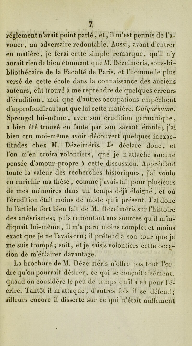 réglementn^avait point parlé , et, il m'est permis cle l’a- vouer, un adversaire redoutable. Aussi, avant d’entrer en matière, je ferai cette simple remarque, qu’il n’y aurait rien de bien étonnant qne M. Dézeiméris, sous-bi- bliothécaire de la Faculté de Paris, et l’homme le plus versé de cette école dans la connaissance des anciens auteurs, eût trouvé à me reprendre de quelques erreurs d’érudition, moi que d’autres occupations empêchent d’approfondirautant que lui cette matière. Cuiquesimm. Sprengel lui-même, avec son érudition germanique, a bien été trouvé en faute par son savant émule; j’ai bien cru moi-même avoir découvert quelques inexac- titudes chez M. Dézeiméris. Je déclare donc, et l’on m’en croira volontiers, que je n’attache aucune pensée d’amour-propre à cette discussion. Appréciant toute la valeur des recherches historiques, j’ai voulu en enrichir ma thèse , comme j’avais fait pour plusieurs de mes mémoires dans un temps déjà éloigné , et où l’érudition était moins de mode qu’à présent. J’ai donc lu l’article fort bien fait de M. Dézeiméris sur l’histoire des anévrismes; puis remontant aux sources qu’il m’in- diquait lui-même , il m’a paru moins complet et moins exact que je ne l’avais cru; il prétend à son tour que je me suis trompé; soit, et je saisis volontiers cette occa- sion de m’éclairer davantage. O La brochure de M. Dézeiméris n’offre pas tout l’or- dre qu’on pourrait désirer, ce qui se conçoit-aisément, quand on considère le peu de temps qu’il a eu pour l’é- crire. Tantôt il m’attaque, d’autres fois il se défend; ailleurs encore il disserte sur ce qui n’était nullement