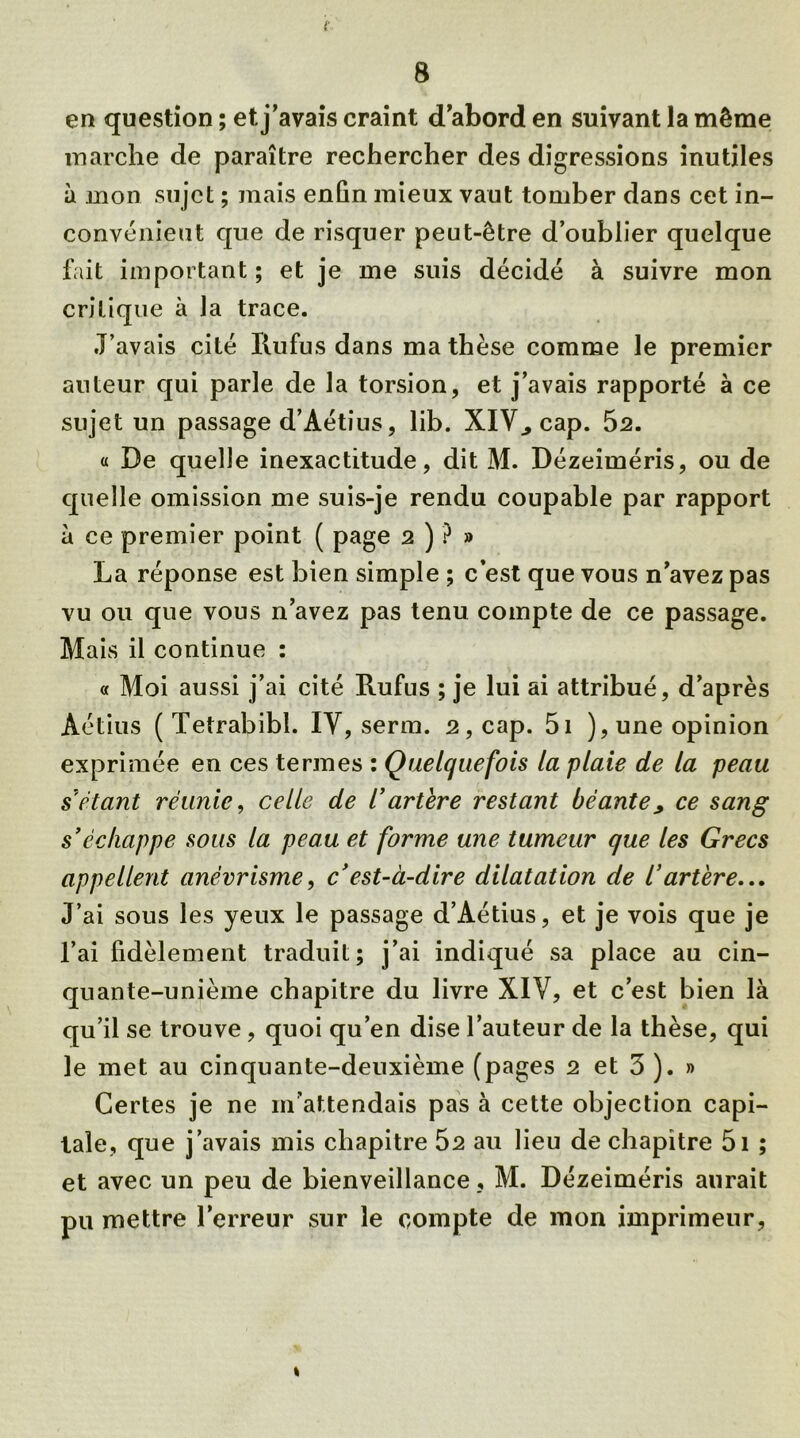 f 8 en question ; et j’avais craint d’abord en suivant la même marche de paraître rechercher des digressions inutiles à mon sujet ; mais enfin mieux vaut tomber dans cet in- convénient que de risquer peut-être d’oublier quelque fait important; et je me suis décidé à suivre mon critique à la trace. J’avais cité Iiufus dans ma thèse comme le premier auteur qui parle de la torsion, et j’avais rapporté à ce sujet un passage d’Aétius, lib. XIV., cap. 52. « De quelle inexactitude, dit M. Dézeiméris, ou de quelle omission me suis-je rendu coupable par rapport à ce premier point ( page 2 ) ? » La réponse est bien simple ; c’est que vous n’avez pas vu ou que vous n’avez pas tenu compte de ce passage. Mais il continue : « Moi aussi j’ai cité Rufus ; je lui ai attribué, d’après Âétius ( Tetrabibl. IV, serra. 2, cap. 5i ),une opinion exprimée en ces termes ; Quelquefois la plaie de la peau sétant réunie, celle de /’artère restant béante , ce sang s'échappe sous la peau et forme une tumeur que les Grecs appellent anévrisme, c'est-à-dire dilatation de l’artère... J’ai sous les yeux le passage d’Aétius, et je vois que je l’ai fidèlement traduit; j’ai indiqué sa place au cin- quante-unième chapitre du livre XIV, et c’est bien là qu’il se trouve , quoi qu’en dise l’auteur de la thèse, qui le met au cinquante-deuxième (pages 2 et 3 ). » Certes je ne m’attendais pas à cette objection capi- tale, que j’avais mis chapitre 52 au lieu de chapitre 5i ; et avec un peu de bienveillance, M. Dézeiméris aurait pu mettre l’erreur sur le compte de mon imprimeur, 1