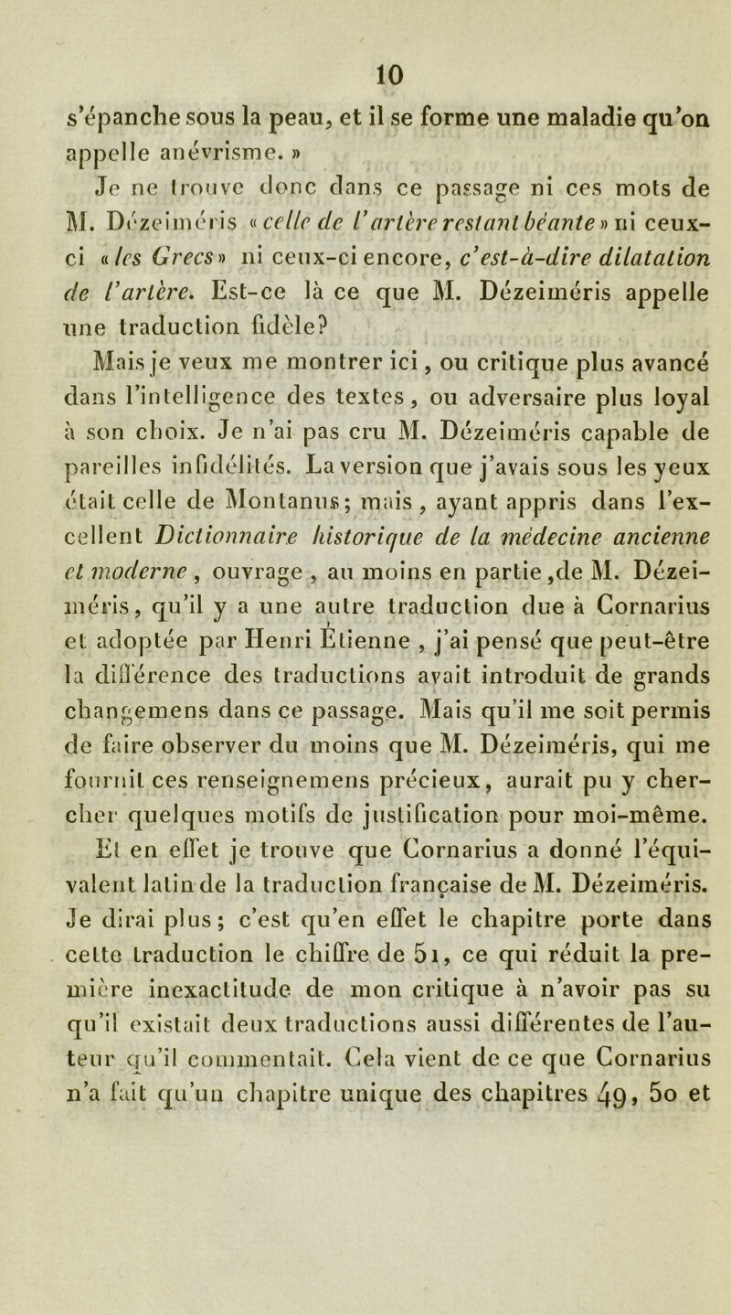 s’épanche sous la peau, et il se forme une maladie qu’on appelle anévrisme. » Je ne trouve donc dans ce passage ni ces mots de M. D ézeiméris « celle cle l’artère restant béante » ni ceux- ci «les Grecs» ni ceux-ci encore, c’est-à-dire dilatation de l’artère. Est-ce là ce que M. Dézeiméris appelle une traduction fidèle? Mais je veux me montrer ici, ou critique plus avancé dans l’intelligence des textes, ou adversaire plus loyal à son choix. Je n’ai pas cru M. Dézeiméris capable de pareilles infidélités. La version que j’avais sous les yeux était celle de Montanus; mais, ayant appris dans l’ex- cellent Dictionnaire liistoricjue de la médecine ancienne et moderne , ouvrage , au moins en partie ,de M. Dézei- méris, qu’il y a une autre traduction due à Cornarius et adoptée par Henri Etienne , j’ai pensé que peut-être la différence des traductions avait introduit de grands changemens dans ce passage. Mais qu’il me soit permis de faire observer du moins que M. Dézeiméris, qui me fournit ces renseignemens précieux, aurait pu y cher- cher quelques motifs de justification pour moi-même. El en effet je trouve que Cornarius a donné l’équi- valent latin de la traduction française de M. Dézeiméris. Je dirai plus; c’est qu’en effet le chapitre porte dans cette traduction le chiffre de 51, ce qui réduit la pre- mière inexactitude de mon critique à n’avoir pas su qu’il existait deux traductions aussi différentes de l’au- teur qu’il commentait. Cela vient de ce que Cornarius n’a fait qu’un chapitre unique des chapitres 49» 5o et