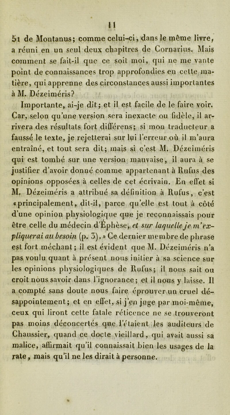 5i de Montanus; comme celui-ci, dans le même livre, a réuni en un seul deux chapitres de Cornarius. Mais comment se fait-il que ce soit moi, qui ne me vante point de connaissances trop approfondies en celte ma- tière, qui apprenne des circonstances aussi importantes à M. Dézeiméris? Importante, ai-je dit; et il est facile de le faire voir. Car, selon qu’une version sera inexacte ou fidèle, il ar- rivera des résultats fort diflerens; si mon traducteur a faussé le texte, je rejetterai sur lui l’erreur où il m’aura entraîné, et tout sera dit; mais si c’est M. Dézeiméris qui est tombé sur une version mauvaise, il aura à se justifier d’avoir donné comme appartenant à Rufus des opinions opposées à celles de cet écrivain. En effet si M. Dézeiméris a attribué sa définition à Rufus, c’est «principalement, dit-il, parce qu’elle est tout à côté d’une opinion physiologique que je reconnaissais pour être celle du médecin d’Éphèse, et sur laquelle je m’ex- pliquerai au besoin (p. 3). » Ce dernier membre de phrase est fort méchant; il est évident que M. Dézeiméris n’a pas voulu quant à présent nous initier à sa science sur les opinions physiologiques de Rufus; il nous sait ou croit nous savoir dans l’ignorance; et il nous y laisse. Il a compté sans doute nous faire éprouver un cruel dé- sappointement; et en effet, si j’en juge par moi-même, ceux qui liront cette fatale rélicence ne se trouveront pas moins déconcertés que l’étaient les auditeurs de Chaussier, quand ce docte vieillard, qui avait aussi sa malice, affirmait qu’il connaissait bien les usages de la rate, mais qu’il ne les dirait à personne.