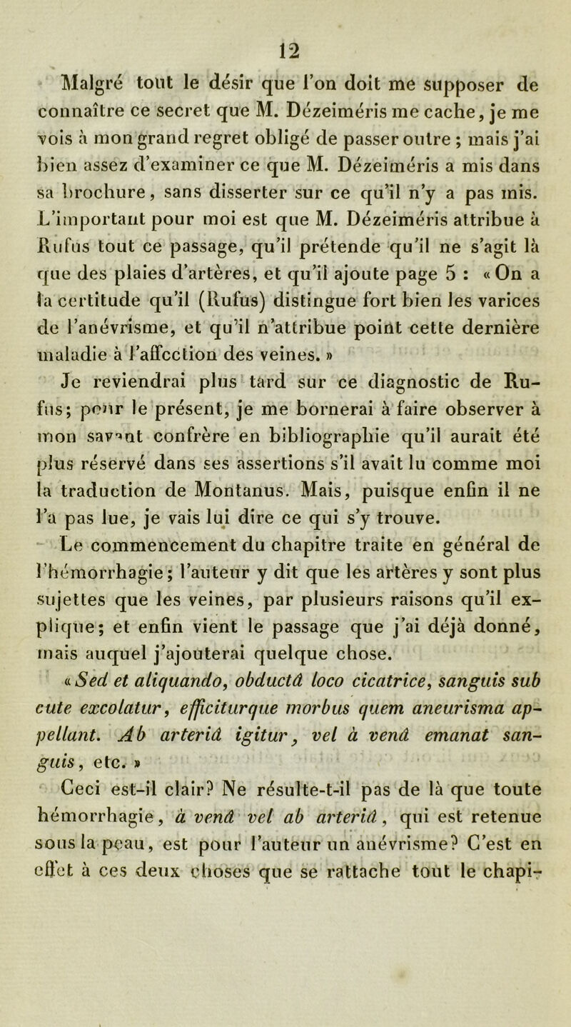 Malgré tout le désir que l’on doit me supposer de connaître ce secret que M. Dézeiméris me cache, je me vois à mon grand regret obligé de passer outre ; mais j’ai bien assez d’examiner ce que M. Dézeiméris a mis dans sa brochure, sans disserter sur ce qu’il n’y a pas mis. L’important pour moi est que M. Dézeiméris attribue à Ru fus tout ce passage, qu’il prétende qu’il ne s’agit là que des plaies d’artères, et qu’il ajoute page 5 : « On a ta certitude qu’il (Rubis) distingue fort bien les varices de l’anévrisme, et qu'il n’attribue point cette dernière maladie à l’affection des veines. » Je reviendrai plus tard sur ce diagnostic de Ru- bis; pour le présent, je me bornerai à faire observer à mon savent confrère en bibliographie qu’il aurait été plus réservé dans ses assertions s’il avait lu comme moi la traduction de Montanus. Mais, puisque enfin il ne l’a pas lue, je vais lui dire ce qui s’y trouve. Le commencement du chapitre traite en général de l’hémorrhagie; l’auteur y dit que les artères y sont plus sujettes que les veines, par plusieurs raisons qu’il ex- plique; et enfin vient le passage que j’ai déjà donné, mais auquel j’ajouterai quelque chose. « Sed et aliquando, obductâ loco cicatrice, sanguis sub cute excolatur, efficiturque morbus quem aneurisma ap- pellant. Ab arteriâ igitur, vel à vend emanat san- guis, etc. » Ceci est-il clair? Ne résulte-t-il pas de là que toute hémorrhagie, à vend vel ab arterid, qui est retenue sous la peau, est pour l’auteur un anévrisme? C’est en effet à ces deux choses que se rattache tout le chapi-