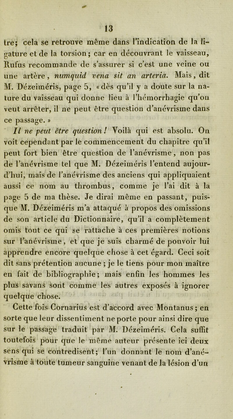 tre; cela se retrouve même dans l'indication de la li- gature et de la torsion; car en découvrant le vaisseau. Ru fus recommande de s’assurer si c’est une veine ou une artère, nwnquid vena sit an arteria. Mais, dit M. Dézeiméris, page 5, «dès qu’il y a doute sur la na- ture du vaisseau qui donne lieu à l’hémorrhagie qu’on veut arrêter, il ne peut être question d’anévrisme dans ce passage. » Il ne peut être question! Yoilà qui est absolu. On voit cependant par le commencement du chapitre qu’il peut fort bien être question de l’anévrisme, non pas de l’anévrisme tel que M. Dézeiméris l’entend aujour- d’hui, mais de l’anévrisme des anciens qui appliquaient aussi ce nom au thrombus, comme je l’ai dit à la page 5 de ma thèse. Je dirai même en passant, puis- que M. Dézeiméris m’a attaqué à propos des omissions de son article du Dictionnaire, qu’il a complètement omis tout ce qui se rattache à ces premières notions sur l’anévrisme, et que je suis charmé de pouvoir lui apprendre encore quelque chose à cet égard. Ceci soit dit sans prétention aucune ; je le tiens pour mon maître en fait de bibliographie; mais enfin les hommes les plus savans sont comme les antres exposés à ignorer quelque chose. Cette fois Cornarius est d’accord avec Montanus ; en sorte que leur dissentiment ne porte pour ainsi dire que sur le passage traduit par M. Dézeiméris. Cela suffit toutefois pour que !e même auteur présente ici deux sens qui se contredisent; l’un donnant le nom d’ané- vrisme à toute tumeur sanguine venant de la lésion d’un