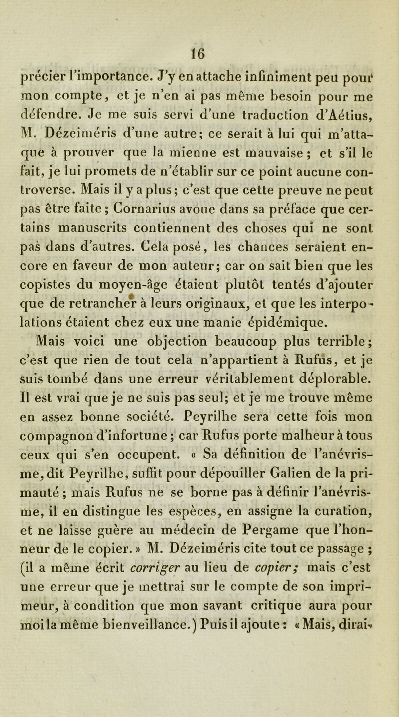 précier l’importance. J’y en attache infiniment peu poui* mon compte, et je n’en ai pas même besoin pour me défendre. Je me suis servi d’une traduction d’Aétius, M. Dézeiméris d’une autre; ce serait à lui qui m’atta- que à prouver que la mienne est mauvaise ; et s’il le fait, je lui promets de n’établir sur ce point aucune con- troverse. Mais il y a plus ; c’est que cette preuve ne peut pas être faite ; Cornarius avoue dans sa préface que cer- tains manuscrits contiennent des choses qui ne sont pas dans d’autres. Cela posé, les chances seraient en- core en faveur de mon auteur; car on sait bien que les copistes du moyen-âge étaient plutôt tentés d’ajouter que de retrancher à leurs originaux, et que les interpo- lations étaient chez eux une manie épidémique. Mais voici une objection beaucoup plus terrible ; c’est que rien de tout cela n’appartient à Rufiîs, et je suis tombé dans une erreur véritablement déplorable. Il est vrai que je ne suis pas seul; et je me trouve même en assez bonne société. Peyrilhe sera cette fois mon compagnon d’infortune ; car Rufus porte malheur à tous ceux qui s’en occupent. « Sa définition de l’anévris- me, dit Peyrilhe, suffit pour dépouiller Galien de la pri- mauté ; mais Rufus ne se borne pas à définir l’anévris- me, il en distingue les espèces, en assigne la curation, et ne laisse guère au médecin de Pergame que l’hon- neur de le copier. » M. Dézeiméris cite tout ce passage ; (il a même écrit corriger au lieu de copier; mais c’est une erreur que je mettrai sur le compte de son impri- meur, à condition que mon savant critique aura pour moi la même bienveillance. ) Puis il ajoute ; « Mais, dirai-»