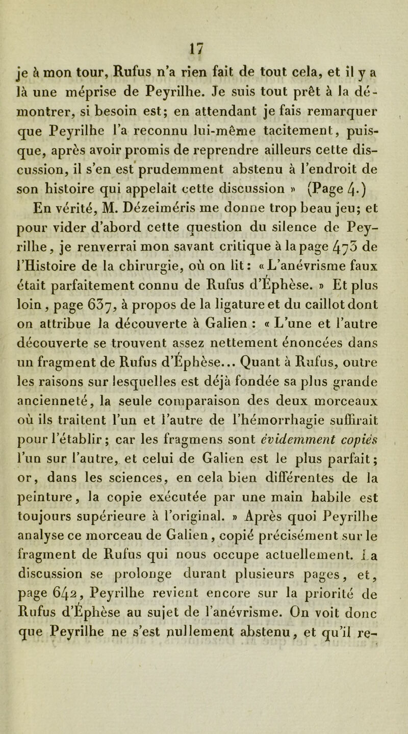 je à mon tour, Rufus n’a rien fait de tout cela, et il y a là une méprise de Peyrilhe. Je suis tout prêt à la dé- montrer, si besoin est; en attendant je fais remarquer que Peyrilhe l’a reconnu lui-même tacitement, puis- que, après avoir promis de reprendre ailleurs cette dis- cussion, il s’en est prudemment abstenu à l’endroit de son histoire qui appelait cette discussion » (Page 4-) En vérité, M. Dézeiméris me donne trop beau jeu; et pour vider d’abord cette question du silence de Pey- rilhe, je renverrai mon savant critique à la page 4y5 de l’Histoire de la chirurgie, où on lit: «L’anévrisme faux était parfaitement connu de Rufus d’Éphèse. » Et plus loin , page 63y, à propos de la ligature et du caillot dont on attribue la découverte à Galien : « L’une et l’autre découverte se trouvent assez nettement énoncées dans r un fragment de Rufus d’Ephèse... Quant à Rufus, outre les raisons sur lesquelles est déjà fondée sa plus grande ancienneté, la seule comparaison des deux morceaux où ils traitent l’un et l’autre de l’hémorrhagie suffirait pour l’établir ; car les fragmens sont évidemment copiés l’un sur l’autre, et celui de Galien est le plus parfait; or, dans les sciences, en cela bien différentes de la peinture, la copie exécutée par une main habile est toujours supérieure à l’original. » Après quoi Peyrilhe analyse ce morceau de Galien , copié précisément sur le fragment de Rufus qui nous occupe actuellement. la discussion se prolonge durant plusieurs pages, et, page 642, Peyrilhe revient encore sur la priorité de Rufus d’Éphèse au sujet de l’anévrisme. On voit donc que Peyrilhe ne s’est, nullement abstenu, et qu’il re-