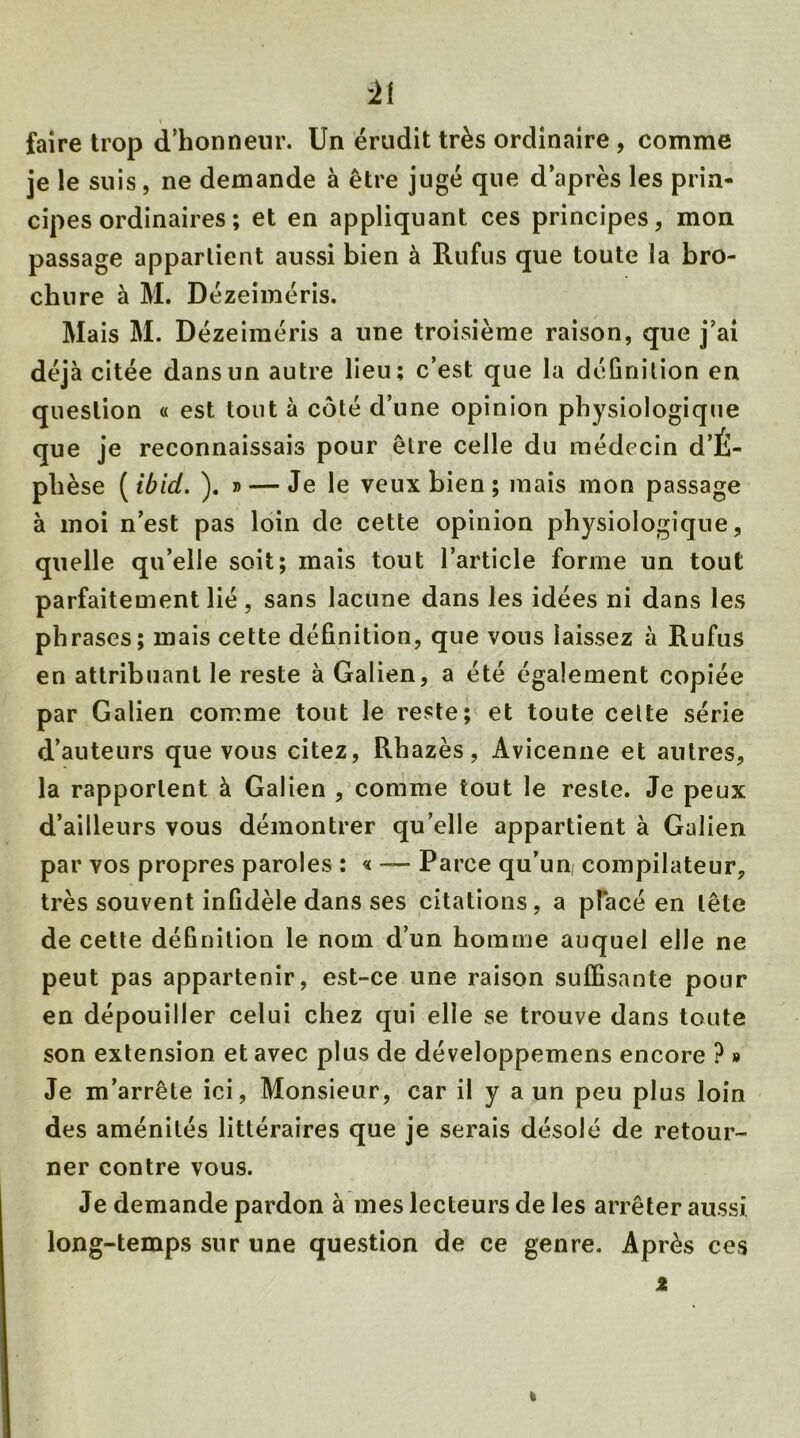 ±i faire trop d’honneur. Un érudit très ordinaire , comme je le suis, ne demande à être jugé que d’après les prin- cipes ordinaires ; et en appliquant ces principes, mon passage appartient aussi bien à Ru fus que toute la bro- chure à M. Dézeiméris. Mais M. Dézeiméris a une troisième raison, que j’ai déjà citée dans un autre lieu; c’est que la définition en question « est tout à côté d’une opinion physiologique que je reconnaissais pour être celle du médecin d’É- phèse ( ibid. ). » — Je le veux bien ; mais mon passage à moi n’est pas loin de cette opinion physiologique, quelle qu’elle soit; mais tout l’article forme un tout parfaitement lié, sans lacune dans les idées ni dans les phrases; mais cette définition, que vous laissez à Rufus en attribuant le reste à Galien, a été également copiée par Galien comme tout le reste; et toute cette série d’auteurs que vous citez, Rhazès, Avicenne et autres, la rapportent à Galien , comme tout le reste. Je peux d’ailleurs vous démontrer qu’elle appartient à Galien par vos propres paroles : « —- Parce qu’un compilateur, très souvent infidèle dans ses citations, a pfacé en tête de cette définition le nom d’un homme auquel elle ne peut pas appartenir, est-ce une raison suffisante pour en dépouiller celui chez qui elle se trouve dans toute son extension et avec plus de développemens encore ? » Je m’arrête ici, Monsieur, car il y a un peu plus loin des aménités littéraires que je serais désolé de retour- ner contre vous. Je demande pardon à mes lecteurs de les arrêter aussi long-temps sur une question de ce genre. Après ces *