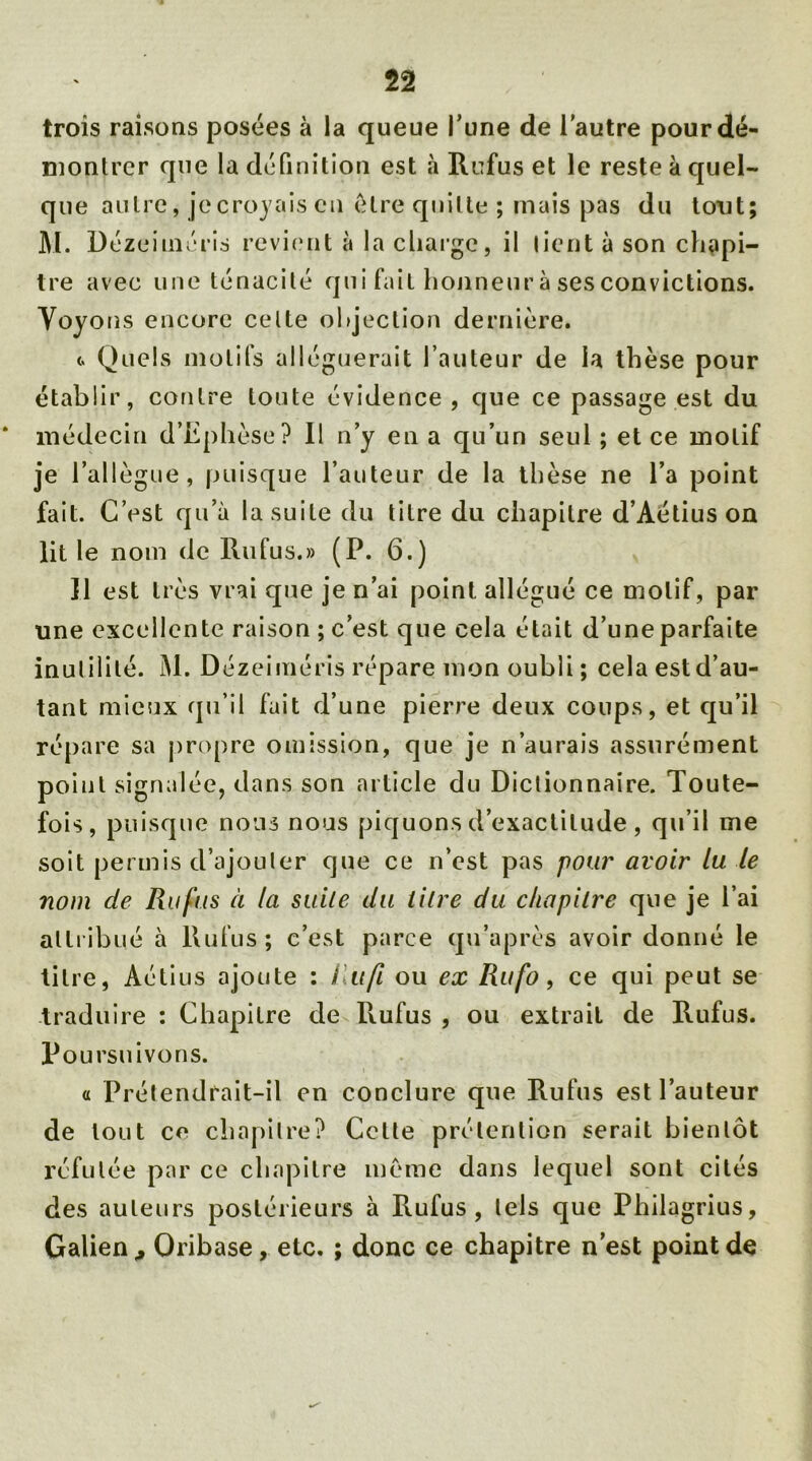 trois raisons posées à la queue l’une de l’autre pour dé- montrer que la définition est à Rufus et le reste à quel- que autre, jecroyaiscn être quitte ; mais pas du tout; M. Dézeiméris revient à la charge, il lient à son chapi- tre avec une ténacité qui faiL honneur à ses convictions. Voyons encore celte objection dernière. <. Quels motifs alléguerait l’auteur de la thèse pour établir, contre toute évidence, que ce passage est du * médecin d’Ëphèse? Il n’y en a qu’un seul ; et ce motif je l’allègue, puisque l’auteur de la thèse ne l’a point fait. C’est qu’à la suite du titre du chapitre d’Aétius on lit le nom de Ru fus.» (P. 6.) Il est très vrai que je n’ai point allégué ce motif, par une excellente raison; c’est que cela était d’une parfaite inulililé. M. Dézeiméris répare mon oubli; cela est d’au- tant mieux qu’il fait d’une pierre deux coups, et qu’il répare sa propre omission, que je n’aurais assurément point signalée, dans son article du Dictionnaire. Toute- fois, puisque nous nous piquons d’exactitude, qu’il me soit permis d’ajouler que ce n’est pas pour avoir lu le nom de Ru fus à la suite du litre du chapitre que je l’ai attribué à Rufus; c’est parce qu’après avoir donné le titre, Aétius ajoute : llufi ou ex Rufo, ce qui peut se traduire : Chapitre de Rufus , ou extrait de Rufus. Poursuivons. « Prétendrait-il en conclure que Rufus est l’auteur de tout ce chapitre? Cette prétention serait bientôt réfutée par ce chapitre meme dans lequel sont cités des auteurs postérieurs à Rufus, tels que Philagrius, Galien, Oribase , etc. ; donc ce chapitre n’est point de