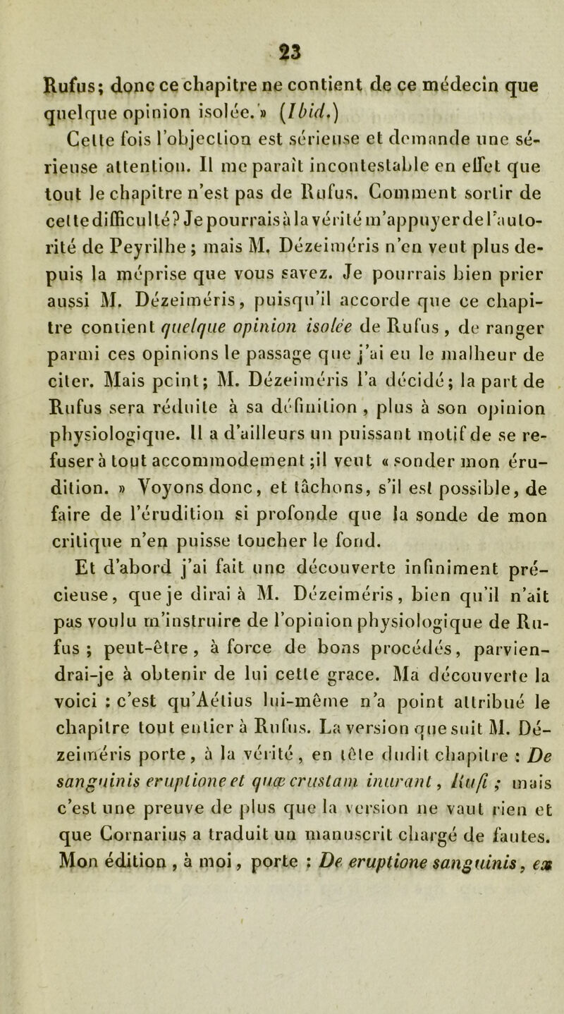 Rufus; donc ce chapitre ne contient de ce médecin que quelque opinion isolée. » [Ibid.) Celte fois l'objection est sérieuse et demande une sé- rieuse attention. Il me parait incontestable en elfet que tout le chapitre n’est pas de Rufus. Comment sortir de cet te difficulté? Je pourrais à la vérité m’appuyer de Tau lo- rité de Peyrilhe ; mais M. Dézeiméris n’en veut plus de- puis la méprise que vous savez. Je pourrais bien prier aussi M. Dézeiméris, puisqu’il accorde que ce chapi- tre contient quelque opinion isolée de Rufus , de ranger parmi ces opinions le passage que j’ai eu le malheur de citer. Mais peint; M. Dézeiméris l’a décidé; la part de Rufus sera réduite à sa définition , plus à son opinion physiologique. U a d’ailleurs un puissant motif de se re- fuser à tout accommodement ;il veut « sonder mon éru- dition. » Voyons donc, et lâchons, s’il est possible, de faire de l’érudition si profonde que la sonde de mon critique n’en puisse toucher le fond. Et d’abord j’ai fait une découverte infiniment pré- cieuse, que je dirai à M. Dézeiméris, bien qu’il n’ait pas voulu m’instruire de l’opinion physiologique de Ru- fus ; peut-être, à force de bons procédés, parvien- drai-je à obtenir de lui cette grâce. Ma découverte la voici ; c’est qu’Aélius lui-même n’a point attribué le chapitre tout entier à Rufus. La version que suit M. Dé- zeiméris porte, à la vérité , en lêle dudit chapitre : De sangninis eruptioneet qinpcrustam murant, littfi ; mais c’est une preuve de plus que la version ne vaut rien et que Cornarius a traduit un manuscrit chargé de fautes. Mon édition , à moi, porte : De eruptione sangninis, ex