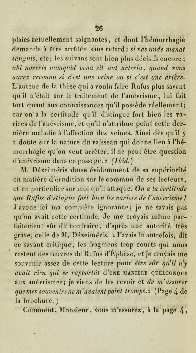 plaies actuellement saignantes, et dont l'hémorrhagie demande à être arrêtée sans retard: si vas unde manat sanguis, etc; les suivans sont bien plus décisifs encore : ubi noveris numquid vcna sit aut artcria, quand vous aurez reconnu si cest une veine ou si c'est une artère. L’auteur de la thèse qui a voulu faire Rufus plus savant qu’il n’était sur le traitement de l’anévrisme, lui fait tort quant aux connaissances qu’il possède réellement; car on a la certitude qu’il distingue fort bien les va- rices de l’anévrisme, et qu’il n’attribue point cette der- nière maladie à l’affection des veines. Ainsi dès qu’il y a doute sur la nature du vaisseau qui donne lieu à l’hé- morrhagie qu’on veut arrêter, il ne peut être question d’anévrisme dans ce passage. » (Ibid.) M. Dézeiméris abuse évidemment de sa supériorité en matière d’érudition sur le commun de ses lecteurs, et en particulier sur moi qu’il attaque. On a la certitude que Ru fus distingue fort bien les varices de V anévrisme ! J’avoue ici ma complète ignorance; je ne savais pas qu’on avait cette certitude. Je me croyais même par- faitement sûr du contraire, d’après une autorité très grave, celle de M. Dézeiméris. «J’avais lu autrefois, dit ce savant critique, les fragmens trop courts qui nous restent des œuvres de Rufus d’Ephèse, et je croyais me souvenir assez de celle lecture pour être sûr quil n'y avait rien qui se rapportât d’uNÉ manière quelconque aux anévrismes; je viens de les revoir et de ni assurer que mes Souvenirs ne in avaient point trompé.» (Page 4 de la brochure. ) Comment, Monsieur, Vous m’assurez, à la page 4>