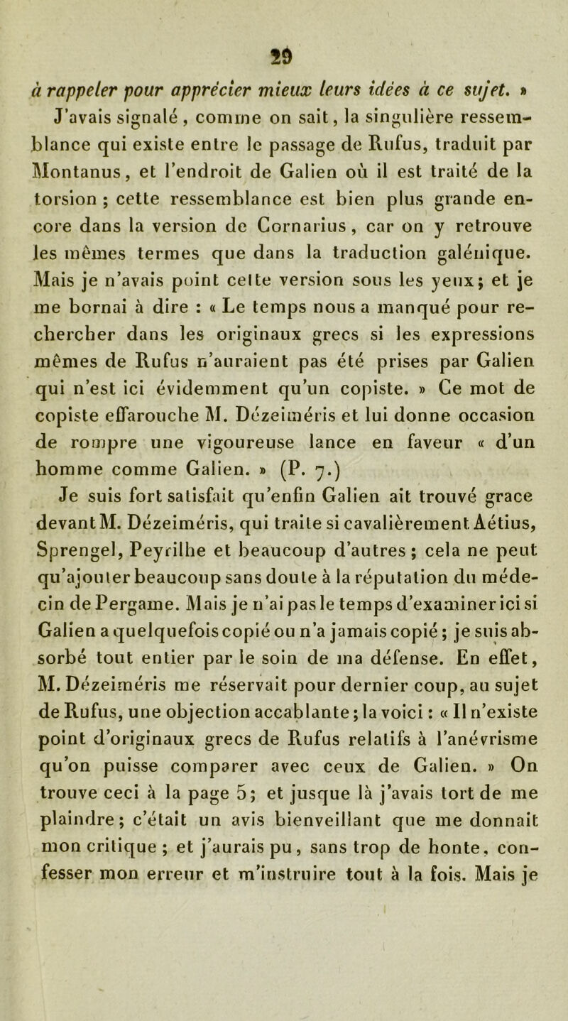 à rappeler pour apprécier mieux leurs idées à ce sujet. » J’avais signalé , comme on sait, la singulière ressem- blance qui existe entre le passage de Rufus, traduit par Montanus, et l’endroit de Galien où il est traité de la torsion ; cette ressemblance est bien plus grande en- core dans la version de Cornarius, car on y retrouve les mêmes termes que dans la traduction galénique. Mais je n’avais point celte version sous les yeux; et je me bornai à dire : « Le temps nous a manqué pour re- chercher dans les originaux grecs si les expressions mêmes de Rufus n’auraient pas été prises par Galien qui n’est ici évidemment qu’un copiste. » Ce mot de copiste effarouche M. Dézeiméris et lui donne occasion de rompre une vigoureuse lance en faveur « d’un homme comme Galien. » (P. 7.) Je suis fort satisfait qu’enfin Galien ait trouvé grâce devant M. Dézeiméris, qui traite si cavalièrement Aétius, Sprengel, Peyrilhe et beaucoup d’autres; cela ne peut qu’ajouter beaucoup sans doute à la réputation du méde- cin dePergame. Mais je n’ai pas le temps d’examiner ici si Galien a quelquefois copié ou n’a jamais copié ; je suis ab- sorbé tout entier par le soin de ma défense. En effet, M. Dézeiméris me réservait pour dernier coup, au sujet de Rufus, une objection accablante ; la voici : « Il n’existe point d’originaux grecs de R.ufus relatifs à l’anévrisme qu’on puisse comparer avec ceux de Galien. » On trouve ceci à la page 5; et jusque là j’avais tort de me plaindre; c’était un avis bienveillant que me donnait mon critique ; et j’aurais pu, sans trop de honte, con- fesser mon erreur et m’instruire tout à la fois. Mais je