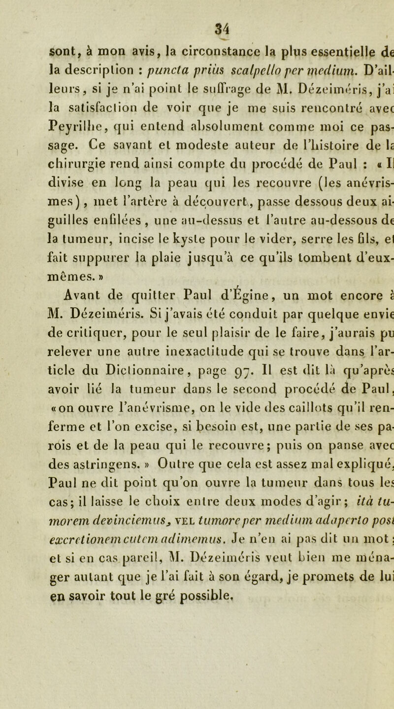 sont, à mon avis, la circonstance la plus essentielle de la description : puncta prias scalpcllo per medium. D’ail- leurs, si je n’ai point le suffrage de M. Dézeiméris, j’ai la satisfaction de voir que je me suis reucontré avec Peyrilhe, qui entend absolument comme moi ce pas- sage. Ce savant et modeste auteur de l’iiistoire de la chirurgie rend ainsi compte du procédé de Paul : « Il divise en long la peau qui les recouvre (les anévris- mes) , inet l’artère à découvert, passe dessous deux ai- guilles enfilées , une au-dessus et l’autre au-dessous de la tumeur, incise le kyste pour le vider, serre les fils, et fait suppurer la plaie jusqu’à ce qu’ils tombent d’eux- mêmes. » Avant de quitter Paul d’Égine, un mot encore à M. Dézeiméris. Si j’avais été conduit par quelque envie de critiquer, pour le seul plaisir de le faire, j’aurais pu relever une autre inexactitude qui se trouve dans l’ar- ticle du Diclionnaire, page 97. Il est dit là qu’après avoir lié Ja tumeur dans le second procédé de Paul, «on ouvre l’anévrisme, on le vide des caillots qu’il ren- ferme et l’on excise, si besoin est, une partie de ses pa- rois et de la peau qui le recouvre; puis on panse avec des astringens. » Outre que cela est assez mal expliqué, Paul ne dit point qu’on ouvre la tumeur dans tous les cas; il laisse le choix entre deux modes d’agir; ità tu- morem devinciemus> vel tumoreper medium adaperto post excrctionemcutemadimemus. Je n’en ai pas dit un mot; et si en cas pareil, M. Dézeiméris veut bien me ména- ger autant que je l’ai fait à son égard, je promets de lui eu savoir tout le gré possible.