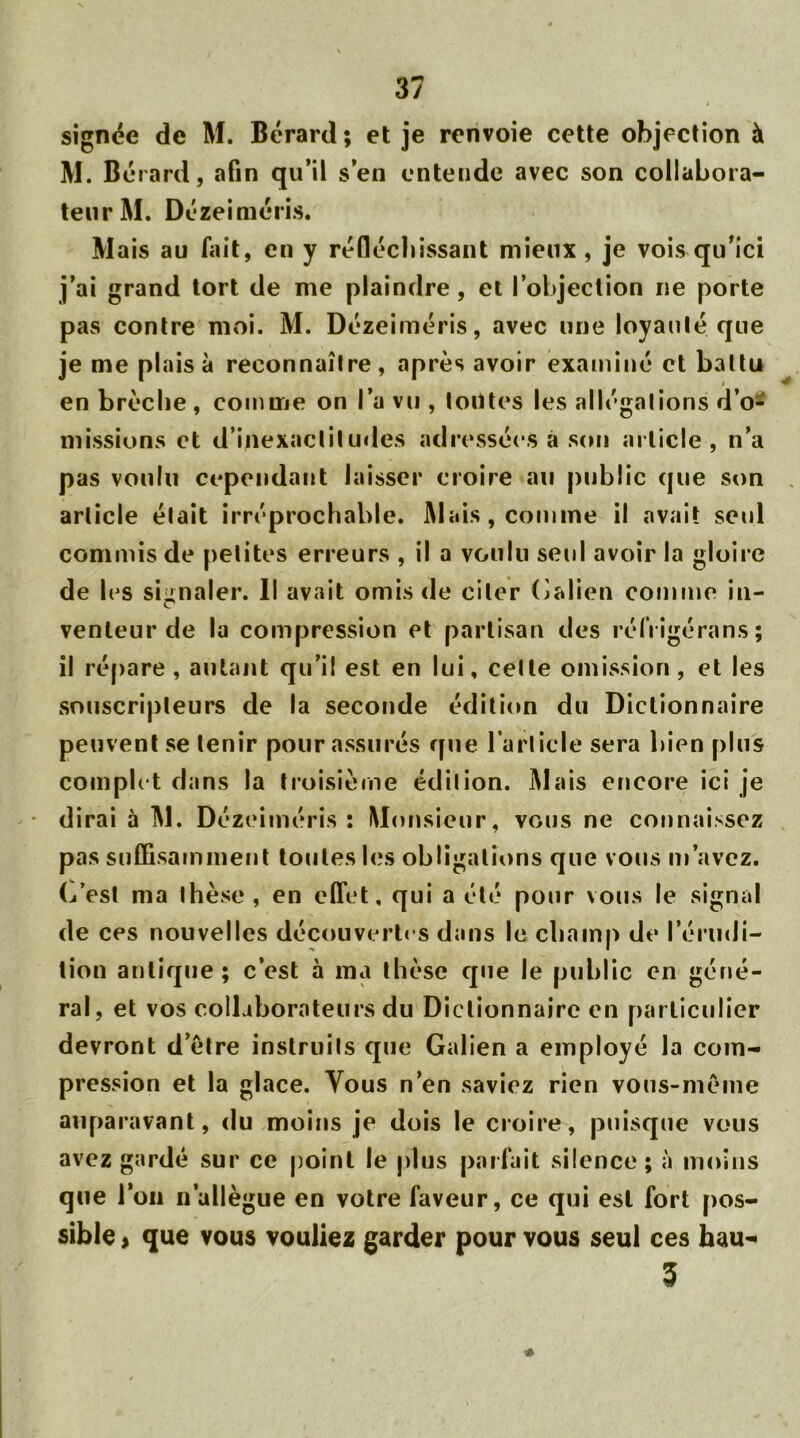 signée de M. Bérard ; et je renvoie cette objection à M. Bérard, afin qu’il s’en entende avec son collabora- teur M. Dézeiméris. Mais au fait, en y réfléchissant mieux, je vois qu’ici j’ai grand tort de me plaindre, et l’objection ne porte pas contre moi. M. Dézeiméris, avec une loyauté que je me plais à reconnaître, après avoir examiné et battu en brèche, comme on l’a vu , tontes les allégations d’o- missions et d’inexactitudes adressées à son article, n’a pas voulu cependant laisser croire au public que son article était irréprochable. Mais, comme il avait seul commis de petites erreurs , il a voulu seul avoir la gloire de les signaler. Il avait omis de citer Galien comme in- venteur de la compression et partisan des réfrigérans; il répare , autant qu’il est en lui, cette omission, et les souscripteurs de la seconde édition du Dictionnaire peuvent se tenir pour assurés que l’article sera bien plus complet dans la troisième édition. Mais encore ici je dirai à M. Dézeiméris: Monsieur, vous ne connaissez pas suffisamment toutes les obligations que vous m’avez, (/est ma thèse , en effet, qui a été pour vous le signal de ces nouvelles découvertes dans le champ de l’érudi- tion antique; c’est à ma thèse que le public en géné- ral, et vos collaborateurs du Dictionnaire en particulier devront d’ètre instruits que Galien a employé la com- pression et la glace. Vous n’en saviez rien vous-même auparavant, du moins je dois le croire, puisque vous avez gardé sur ce point le plus parfait silence ; à moins que l’on n’allègue en votre faveur, ce qui est fort pos- sible > que vous vouliez garder pour vous seul ces hau*