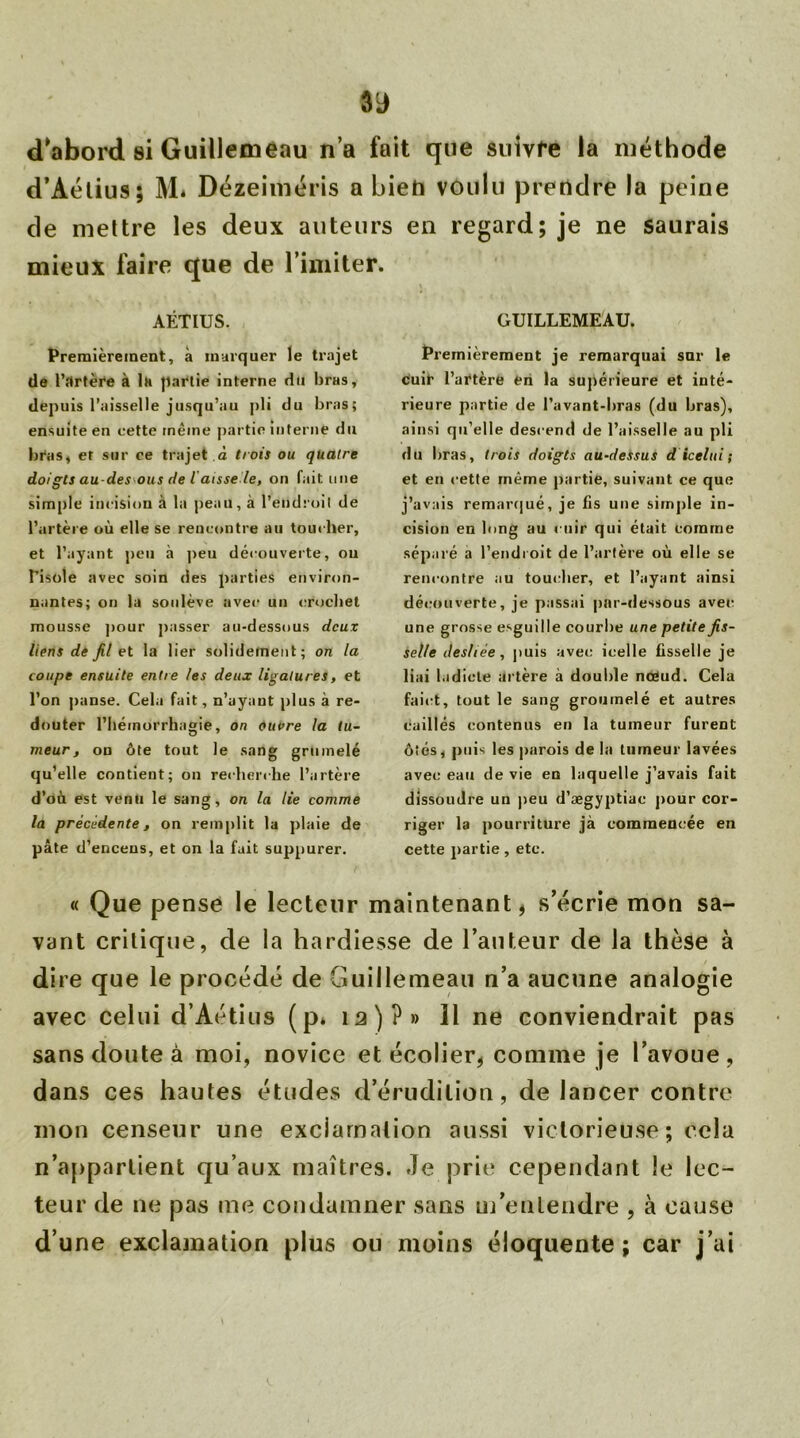 d'abord si Guillemeau n’a fait que suivre la méthode d’Aélius; M. Dézeiméris a bien voulu prendre la peine de mettre les deux auteurs en regard; je ne saurais mieux faire que de l’imiter. AÉTIUS. Premièrement, à marquer le trajet de l’rtrtère à la partie interne du bras, depuis l’aisselle jusqu’au pli du bras; ensuite en cette même partie interne du bras, et sur ce trajet à trois ou quatre doigts au-desous de l aisse le, on fait mie simple incision à la peau, à l’endroit de l’artère où elle se rencontre au touc her, et l’ayant peu à peu découverte, ou l’isole avec soin des parties environ- nantes; on la soulève avec un crochet mousse pour passer au-dessous deux liens de fil et la lier solidement; on la coupe ensuite entre les deux ligatures, et l’on panse. Cela fait, n’ayant plus à re- douter l’héinorrhagie, on ouvre la tu- meur, ou ôte tout le sang grumelé qu’elle contient; on recherche l’artère d’où est venu le sang, on la lie comme la précédente, on remplit la plaie de pâte d’encens, et on la fait suppurer. GUILLEMEAU. Premièrement je remarquai sur le cuir l’artère en la supérieure et inté- rieure partie de l’avant-bras (du bras), ainsi qu’elle descend de l’aisselle au pli du bras, trois doigts au-dessus d icelui ; et en cette même partie, suivant ce que j’avais remarqué, je fis une simple in- cision en long au cuir qui était comme séparé a l’endroit de l’artère où elle se rencontre au toucher, et l’ayant ainsi déc:oiiverte, je passai par-dessous avec: une grosse esguille courbe une petite fis- selle desliée, puis avec icelle fisselle je liai l.idiote artère à double nœud. Cela faict, tout le sang gromnelé et autres caillés contenus en la tumeur furent ôîés, puis les parois de la tumeur lavées avec eau de vie en laquelle j’avais fait dissoudre un peu d’ægyptiac pour cor- riger la pourriture jà commencée en cette partie, etc. « Que pense le lecteur maintenant, s’écrie mon sa- vant critique, de la hardiesse de l’auteur de la thèse à dire que le procédé de Guillemeau n’a aucune analogie avec celui d’Aétius (p. 12)?» Il ne conviendrait pas sans doute à moi, novice et écolier, comme je l’avoue , dans ces hautes études d’érudition, de lancer contre mon censeur une exclamation aussi victorieuse; cela n'appartient qu’aux maîtres. Je prie cependant le lec- teur de ne pas me condamner sans m’entendre , à cause d’une exclamation plus ou moins éloquente; car j’ai