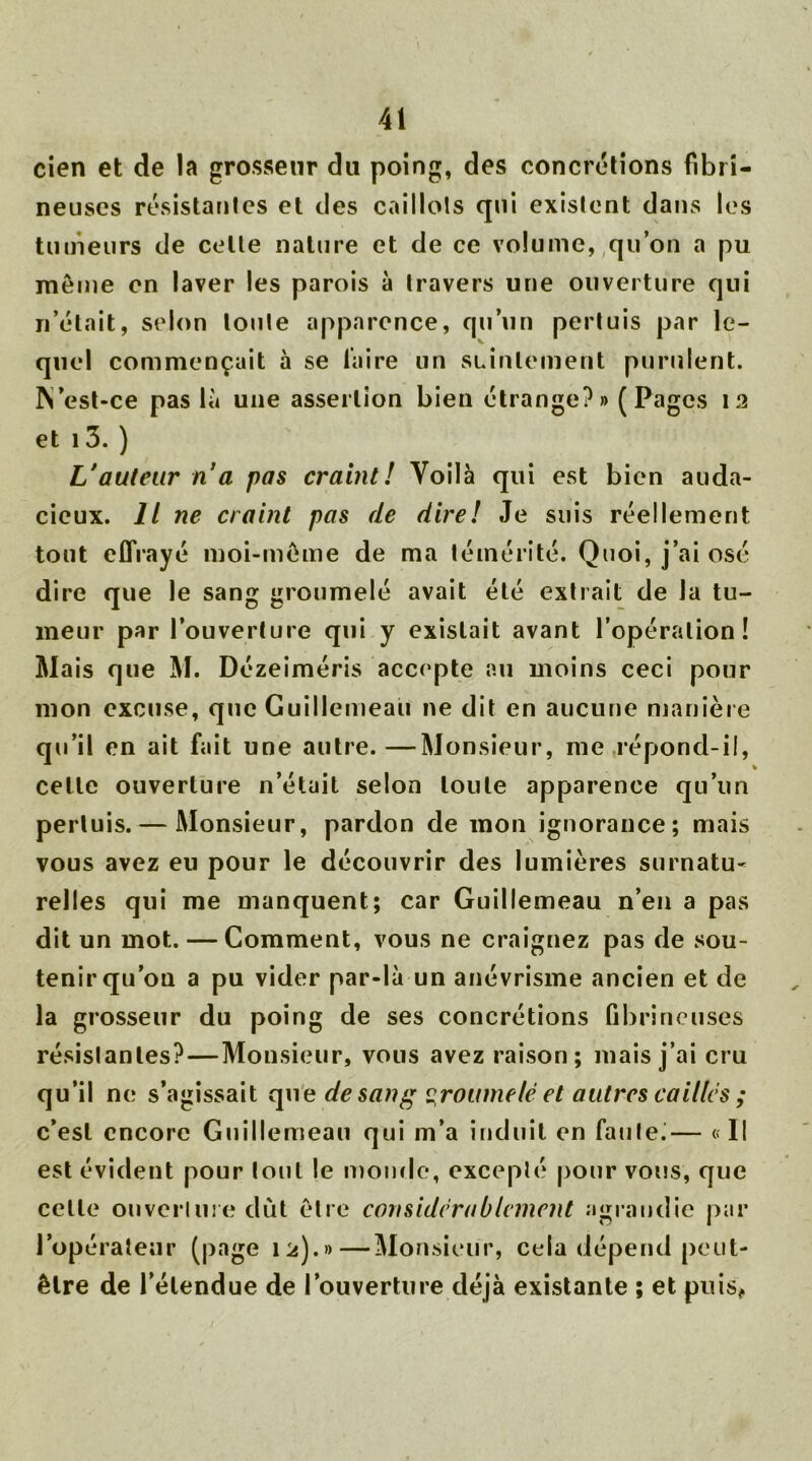 cien et de la grosseur du poing, des concrétions fibri- neuses résistantes et des caillots qui existent dans les tumeurs de celte nature et de ce volume, qu’on a pu meme en laver les parois à travers une ouverture qui n’était, selon toute apparence, qu’un pertuis par le- quel commençait à se faire un suintement purulent, ft’est-ce pas là une assertion bien étrange?» (Pages 12 et 1 3. ) L'auteur n’a pas craint! Voilà qui est bien auda- cieux. Il ne craint pas de dire! Je suis réellement tout effrayé moi-môme de ma témérité. Quoi, j’ai osé dire que le sang groumelé avait été extrait de la tu- meur par l’ouverture qui y existait avant l’opération! Mais que M. Dézeiméris accepte au moins ceci pour mon excuse, que Guillemeau ne dit en aucune manière qu’il en ait fait une autre.—Monsieur, me répond-il, cette ouverture n’était selon toute apparence qu’un pertuis. — Monsieur, pardon de mon ignorance; mais vous avez eu pour le découvrir des lumières surnatu- relles qui me manquent; car Guillemeau n’en a pas dit un mot. — Comment, vous ne craignez pas de sou- tenir qu’on a pu vider par-là un anévrisme ancien et de la grosseur du poing de ses concrétions fibrineuses résislantes?—Monsieur, vous avez raison; mais j’ai cru qu’il ne s’agissait que de sang groumelé et autres cailles ; c’est encore Guillemeau qui m’a induit en faute.— « Il est évident pour tout le monde, excepté pour vous, que celle ouverture dut être considérablement agrandie par l’opérateur (page 12).»—Monsieur, cela dépend peut- être de l’étendue de l’ouverture déjà existante ; et puis,