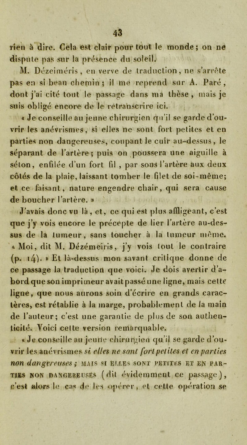 rien à dire. Cela est clair pour tout le monde; on ne dispute pas sur la présence du soleil. M. Dézeiméris , en verve de traduction, ne s’arrête pas en si beau chemin; il me reprend sur A. Paré, dont j’ai cité tout le passage dans ma thèse , mais je suis obligé encore de le re transe rire ici. « Je conseille au jeune chirurgien <^u’il se garde d’ou- vrir les anévrismes, si elles ne sont fort petites et en parties non dangereuses, coupant le cuir au-dessus, le séparant de l’artère; puis on poussera une aiguille à séton, enfilée d’un fort fil , par sous l’artère aux deux côtés de la plaie, laissant tomber le filet de soi-même; et ce faisant, nature engendre chair, qui sera cause de boucher l’artère. » J’avais donc vu là , et, ce qui est plus affligeant, c’est que j’y vois encore le précepte de lier l’artère au-des- sus de la tumeur, sans toucher à la tumeur même, (v Moi, dit M. Dézémeiris, j’y vois lout le contraire (p. i4). » Et là-dessus mon savant crilique donne de ce passage la traduction que voici. Je dois avertir d’a- bord que son imprimeur avait passé une ligne, mais cette ligne, que nous aurons soin d’écrire en grands carac- tères, est rétablie à la marge, probablement de la main de l’auteur; c’est une garantie de plus de son authen- ticité. Voici celte version remarquable. « Je conseille au jeune chirurgien qu’il se garde d’ou- vrir les anévrismes si elles ne sont fort petites el en parties non dangereuses ; mais si efj.es sont petites et en par- ties non dangereuses (dit évidemment ce passage), c’est alors le cas de les opérer . et cette opération se