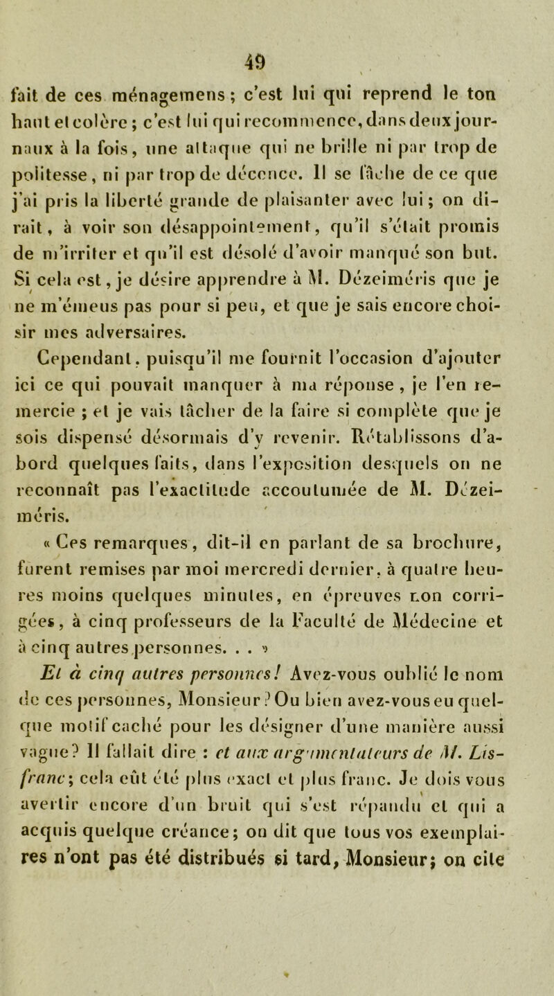 \ fait de ces ménagemens ; c’est lui qui reprend le ton haute! colère ; c’est lui qui recommence, dans deux jour- naux à la fois, une al laque qui ne brille ni par trop de politesse, ni par trop de décence. Il se lâche de ce que j’ai pris la liberté grande de plaisanter avec lui; on di- rait, à voir son désappointement, qu’il s’était promis de m’irriter et qu’il est désolé d’avoir manqué son but. Si cela est, je désire apprendre à M. Dézeiméris que je ne m’émeus pas pour si peu, et que je sais encore choi- sir mes adversaires. Cependant, puisqu’il me fournit l’occasion d’ajouter ici ce qui pouvait manquer à ma réponse , je l’en re- mercie ; et je vais tacher de la faire si complète que je sois dispensé désormais d’y revenir. Rétablissons d’a- bord quelques faits, dans l’exposition desquels on ne reconnaît pas l’exactitude accoutumée de Al. Dézei- méris. «Ces remarques, dit-il en parlant de sa brochure, furent remises par moi mercredi dernier, à quatre heu- res moins quelques minutes, en épreuves non corri- gées, à cinq professeurs de la Faculté de Médecine et à cinq autres personnes. . . * El à cinq autres personnes! Avez-vous oublié le nom de ces personnes, Monsieur? Ou bien avez-vous eu quel- que motif caché pour les désigner d’une manière aussi vague? 11 fallait dire : et aux arg imcnlaleurs de /!/. Lis- franc; cela eût été plus exact et plus franc. Je dois vous avertir encore d’un bruit qui s’est répandu cl qui a acquis quelque créance; on dit que tous vos exemplai- res nont pas été distribués si tard, Monsieur; on cite