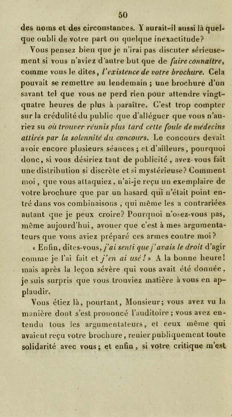 i des noms et des circonstances. Y aurait-il aussi là quel- que oubli de votre part ou quelque inexactitude? Vous pensez bien que je n’irai pas discuter sérieuse- ment. si vous n’aviez d’autre but que de faire connaître, comme vous le dites, ïexistence de votre brochure. Cela pouvait se remettre au lendemain ; une brochure d’un savant tel que vous ne perd rien pour attendre vingt- quatre heures de plus à paraître. C’est trop compter sur la crédulité du public que d’alléguer que vous n’au- riez su où trouver réunis plus tard cette foute de médecins attirés par la solennité du concours. Le concours devait avoir encore plusieurs séances ; et d’ailleurs, pourquoi donc, si vous désiriez tant de publicité , avez vous fait une distribution si discrète et si mystérieuse? Comment moi, que vous attaquiez, n’ai-je reçu un exemplaire de votre brochure que par un hasard qui n’était point en- tré dans vos combinaisons , qui même les a contrariées autant que je peux croire? Pourquoi n’osez-vous pas, même aujourd’hui, avouer que c’est à mes argumenta- teurs que vous aviez préparé ces armes contre moi? « Enfin, dites-vous, j'ai senti que j’avais le droit d’agir comme je l’ai fait et j’en ai usé ! » A la bonne heure! mais après la leçon sévère qui vous avait été donnée, je suis surpris que vous trouviez matière à vous en ap- Vous étiez là, pourtant, Monsieur; vous avez vu la manière dont s’est prononcé l’auditoire; vous avez en- tendu tous les argumenlateurs, et ceux même qui avaient reçu votre brochure, renier publiquement toute solidarité avec vous; et enfin, si votre critique m’est