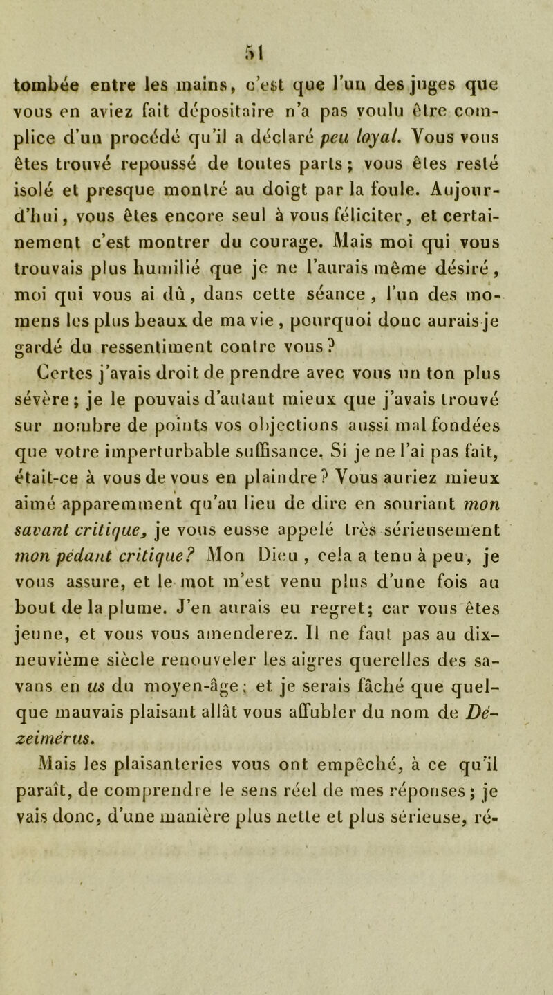 tombée entre les mains, c’est que l’un des juges que vous en aviez fait dépositaire n’a pas voulu être com- plice d’un procédé qu’il a déclaré peu loyal. Vous vous êtes trouvé repoussé de toutes parts ; vous êtes resté isolé et presque montré au doigt par la foule. Aujour- d’hui, vous êtes encore seul à vous féliciter, et certai- nement c’est montrer du courage. Mais moi qui vous trouvais plus humilié que je ne l’aurais même désiré, moi qui vous ai dû, dans cette séance, l’un des mo- mens les plus beaux de ma vie , pourquoi donc aurais je gardé du ressentiment contre vous? Certes j’avais droit de prendre avec vous un ton plus sévère; je le pouvais d’autant mieux que j’avais trouvé sur nombre de points vos objections aussi mal fondées que votre imperturbable suffisance, Si je ne l’ai pas fait, était-ce à vous de vous en plaindre? Vous auriez mieux aimé apparemment qu’au lieu de dire en souriant mon savant critique> je vous eusse appelé très sérieusement mon pédant critique? Mon Dieu , cela a tenu à peu, je vous assure, et le mot m’est venu plus d’une fois au bout de la plume. J’en aurais eu regret; car vous êtes jeune, et vous vous amenderez. 11 ne faut pas au dix- neuvième siècle renouveler les aigres querelles des sa- vans en us du moyen-âge; et je serais fâché que quel- que mauvais plaisant allât vous affubler du nom de Dd- zeimérus. Mais les plaisanteries vous ont empêché, à ce qu'il paraît, de comprendre le sens réel de mes réponses ; je vais donc, d’une manière plus nette et plus sérieuse, ré-