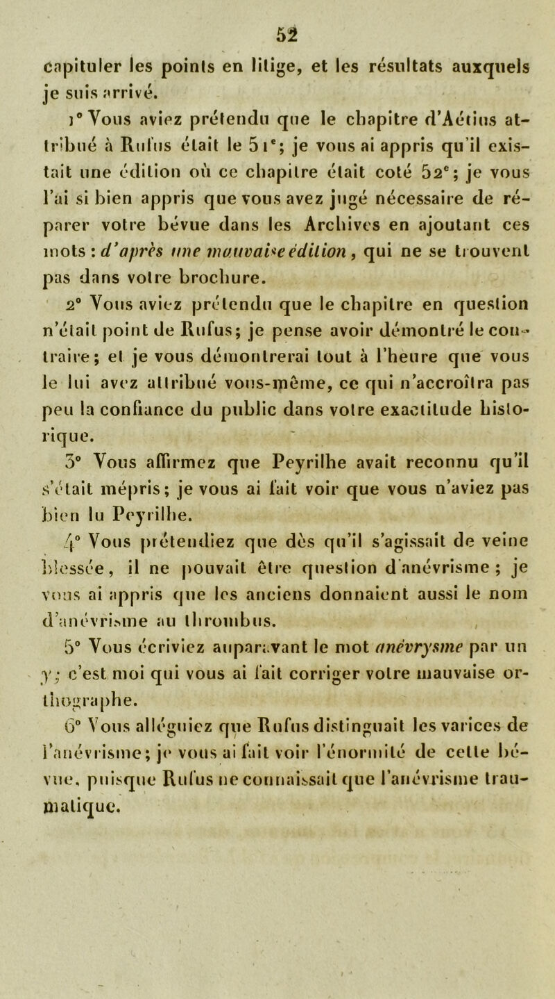 capituler les points en litige, et les résultats auxquels je suis arrivé. ]° Vous aviez prétendu que le chapitre d’Aétius at- tribué à Rubis était le 5 Ie; je vous ai appris qu’il exis- tait une édition où ce chapitre était coté 52e; je vous l’ai si bien appris que vous avez jugé nécessaire de ré- parer votre bévue dans les Archives en ajoutant ces mois u. d’après une mauvaise édition , qui ne se trouvent pas dans votre brochure. 2° Vous aviez prétendu que le chapitre en question n’était point de Rufus; je pense avoir démontré le con- traire; et je vous démontrerai tout à l’heure que vous le lui avez attribué vous-même, ce qui n’accroîtra pas peu la confiance du public dans votre exactitude histo- rique. 5° Vous affirmez que Peyrilhe avait reconnu qu’il s’était mépris; je vous ai l’ait voir que vous n’aviez pas bien lu Peyrilhe. 4° Vous prétendiez que dés qu’il s’agissait de veine blessée, il ne pouvait être question d anévrisme ; je vous ai appris que les anciens donnaient aussi le nom d'anévrisme au thrombus. 5° Vous écriviez auparavant le mot anévrysme par un y; c’est moi qui vous ai fait corriger votre mauvaise or- thographe. 6° Vous alléguiez que Rufus distinguait les varices de l’anévrisme; je vous ai fait voir l’énormité de cette bé- vue, puisque Rufus ne connaissait que l’anévrisme trau- matique.