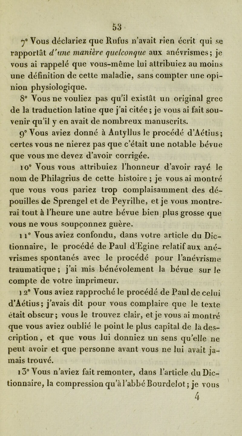 7° Vous déclariez que Rufus n’avait rien écrit qui se rapportât d’une manière quelconque aux anévrismes; je vous ai rappelé que vous-même lui attribuiez au moins une définition de cette maladie, sans compter une opi- nion physiologique. 8° Vous ne vouliez pas qu’il existât un original grec de la traduction latine que j’ai citée ; je vous ai fait sou- venir qu’il y en avait de nombreux manuscrits. 9° Vous aviez donné à Antyllus le procédé d’Aétius; certes vous ne nierez pas que c’était une notable bévue que vous me devez d’avoir corrigée. 10° Vous vous attribuiez l’honneur d’avoir rayé le nom de Philagrius de cette histoire ; je vous ai montré que vous vous pariez trop complaisamment des dé- pouilles de Sprengel et de Peyrilhe, et je vous montre- rai tout à l’heure une autre bévue bien plus grosse que vous ne vous soupçonnez guère. 11° Vous aviez confondu, dans votre article du Dic- tionnaire, le procédé de Paul d’Egine relatif aux ané- vrismes spontanés avec le procédé pour l’anévrisme traumatique ; j’ai mis bénévolement la bévue sur Je compte de votre imprimeur. ] 2° Vous aviez rapproché le procédé de Paul de celui d’Aétius; j’avais dit pour vous complaire que le texte était obscur; vous le trouvez clair, et je vous ai montré que vous aviez oublié le point le plus capital de la des- cription , et que vous lui donniez un sens qu’elle ne peut avoir et que personne avant vous ne lui avait ja- mais trouvé. 13° Vous n’aviez fait remonter, dans l’article du Dic- tionnaire, la compression qu’àl’abbéBourdelot; je vous 4