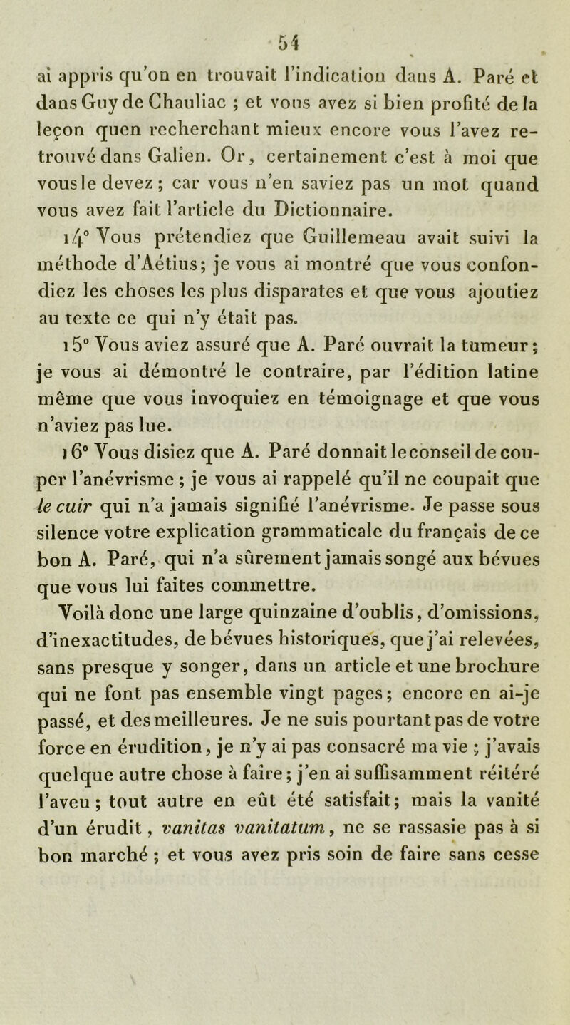 ai appris qu’on en trouvait l’indicalion dans A. Paré et dans Guy de Chauliac ; et vous avez si bien profité delà leçon quen recherchant mieux encore vous l’avez re- trouvé dans Galien. Or, certainement c’est à moi que vous le devez; car vous n’en saviez pas un mot quand vous avez fait l’article du Dictionnaire. i/|° Vous prétendiez que Guillemeau avait suivi la méthode d’Aétius; je vous ai montré que vous confon- diez les choses les plus disparates et que vous ajoutiez au texte ce qui n’y était pas. 15° Vous aviez assuré que A. Paré ouvrait la tumeur ; je vous ai démontré le contraire, par l’édition latine même que vous invoquiez en témoignage et que vous n’aviez pas lue. j 6° Vous disiez que A. Paré donnait leconseil de cou- per l’anévrisme ; je vous ai rappelé qu’il ne coupait que le cuir qui n’a jamais signifié l’anévrisme. Je passe sous silence votre explication grammaticale du français de ce bon A. Paré, qui n’a sûrement jamais songé aux bévues que vous lui faites commettre. Voilà donc une large quinzaine d’oublis, d’omissions, d’inexactitudes, de bévues historiques, que j’ai relevées, sans presque y songer, dans un article et une brochure qui ne font pas ensemble vingt pages; encore en ai-je passé, et des meilleures. Je ne suis pourtant pas de votre force en érudition, je n’y ai pas consacré ma vie ; j’avais quelque autre chose à faire ; j’en ai suffisamment réitéré l’aveu; tout autre en eût été satisfait; mais la vanité d’un érudit, vanitas vanitatum, ne se rassasie pas à si bon marché ; et vous avez pris soin de faire sans cesse