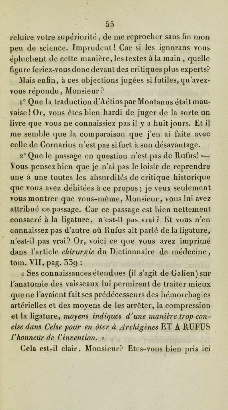 reluire voire supériorité, de me reprocher sans fin mon peu de science. Imprudent! Car si les ignorans vous épluchent de cette manière, les textes à la main , quelle figure feriez-vous donc devant des critiques plus experts? Mais enfin, à ces objections jugées si futiles, qu’avez- vous répondu, Monsieur? i° Que la traduction d’Aétius par Montanus était mau- vaise! Or, vous êtes bien hardi de juger de la sorte un livre que vous ne connaissiez pas il y a huit jours. Et il me semble que la comparaison que j’en ai faite avec celle de Cornarius n’est pas si fort à son désavantage. 2° Que le passage en question n’est pas de Rufus! •— Vous pensez bien que je n’ai pas le loisir de reprendre une à une toutes les absurdités de critique historique que vous avez débitées à ce propos ; je veux seulement vous montrer que vous-même, Monsieur, vous lui avez attribué ce passage. Car ce passage est bien nettement consacré à la ligature, n'est-il pas vrai? Et vous n’en connaissez pas d’autre où Rufus ait parlé de la ligature, n’est-il pas vrai? Or, voici ce que vous avez imprimé dans l’article chirurgie du Dictionnaire de médecine, tom. VII, pag. 539 : « Ses connaissances étendues (il s’agit de Galien) sur l’anatomie des vaisseaux lui permirent de traiter mieux que ne l’avaient fait ses prédécesseurs des hémorrhagies artérielles et des moyens de les arrêter, la compression et la ligature, moyens indiqués d’une manière trop con- cise dans Celse pour en ôter à Archigènes ET A RUFUS /’honneur de i’invention. » Cela est-il clair, Monsieur? Etes-vous bien pris ici