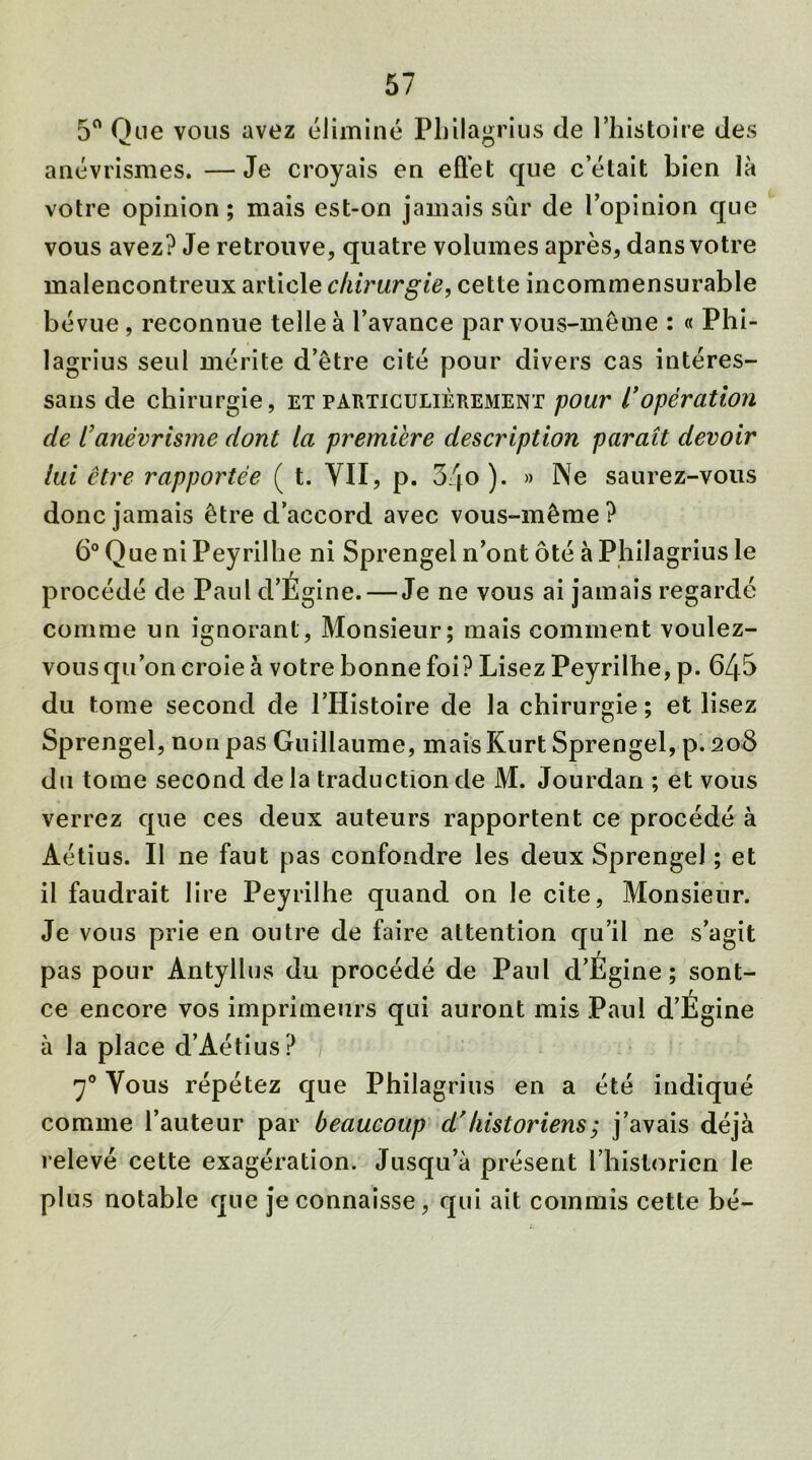 5° Que vous avez éliminé Philagrius de l’histoire des anévrismes. —Je croyais en effet que celait bien là votre opinion ; mais est-on jamais sûr de l’opinion que vous avez? Je retrouve, quatre volumes après, dans votre malencontreux article chirurgie, cette incommensurable bévue, reconnue telle à l’avance par vous-même : « Phi- lagrius seul mérite d’être cité pour divers cas intéres- sans de chirurgie, et particulièrement pour l'opération de l’anévrisme dont la première description paraît devoir lui être rapportée ( t. VII, p. 34o ). » Ne saurez-vous donc jamais être d’accord avec vous-même? 6° Que ni Peyrilhe ni Sprengel n’ont ôté à Philagrius le procédé de Paul d’Égine. — Je ne vous ai jamais regardé comme un ignorant, Monsieur; mais comment voulez- vous qu’on croie à votre bonne foi? Lisez Peyrilhe, p. 645 du tome second de l’Histoire de la chirurgie; et lisez Sprengel, non pas Guillaume, mais Kurt Sprengel, p.208 du tome second delà traduction de M. Jourdan ; et vous verrez que ces deux auteurs rapportent ce procédé à Aétius. Il ne faut pas confondre les deux Sprengel ; et il faudrait lire Peyrilhe quand on le cite, Monsieur. Je vous prie en outre de faire attention qu’il ne s’agit pas pour Antyllus du procédé de Paul d’Égine ; sont- ce encore vos imprimeurs qui auront mis Paul d’Égine à la place d’Aétius ? y0 Vous répétez que Philagrius en a été indiqué comme l’auteur par beaucoup d’historiens ; j’avais déjà relevé cette exagération. Jusqu’à présent l’historien le plus notable que je connaisse, qui ait commis cette bé-