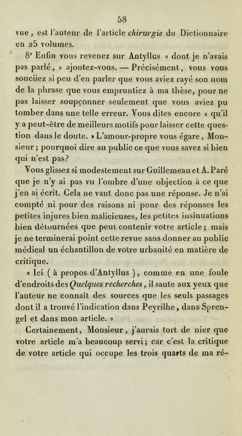 vue , est l’auteur de l’article chirurgie du Dictionnaire en 25 volumes. 8° Enfin vous revenez sur Antyllus « dont je n’avais pas parlé, » «ajoutez-vous. — Précisément, vous vous souciiez si peu d’en parler que vous aviez rayé son nom de la phrase que vous empruntiez à ma thèse, pour ne pas laisser soupçonner seulement que vous aviez pu tomber dans une telle erreur. Vous dites encore « qu’il y a peut-être de meilleurs motifs pour laisser cette ques- tion dans le doute. » L’amour-propre vous égare, Mon- sieur ; pourquoi dire au public ce que vous savez si bien qui n’est pas? Vous glissez si modestement sur Guillemeau et À. Paré que je n’y ai pas vu l’ombre d’une objection à ce que j’en ai écrit. Gela ne vaut donc pas une réponse. Je n’ai compté ni pour des raisons ni pour des réponses les petites injures bien malicieuses, les petites insinuations bien détournées que peut contenir votre article ; mais je ne terminerai point cette revue sans donner au public médical un échantillon de votre urbanité en matière de critique. « Ici ( à propos d’Antyllus ), comme en une foule d’endroits des Quelques recherches, il saute aux yeux que l’auteur ne connaît des sources que les seuls passages dont il a trouvé l’indication dans Peyrilhe, dans Spren- gel et dans mon article. » Certainement, Monsieur, j’aurais tort de nier que votre article m’a beaucoup servi; car c’est la critique de votre article qui occupe les trois quarts de ma ré-