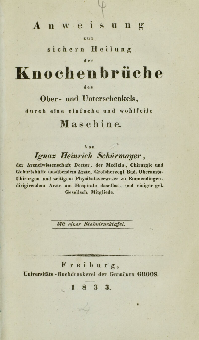 Anweisung z u r sichern Heilung der Knochenbriiche des Ober- und Unterschenkels, durch eine einfache und wohlfeile Maschine. Von Ignaz Heinrich Schürmayer, der Arzneiwissenschaft Doctor, der Medizin, Chirurgie und Geburtshülfe ausübendem Arzte, Grofsherzogl. Bad. Oberamts- Chirurgen und zeitigem Physikatsverweser zu Emmendingen r dirigirendem Arzte am Hospitale daselbst, und einiger gel. Gesellsch. Mitgliede. Mit einer Steindrucktafel. ^ Freiburg, Universitäts -Buchdruckerei der Gebrüber GROOS.