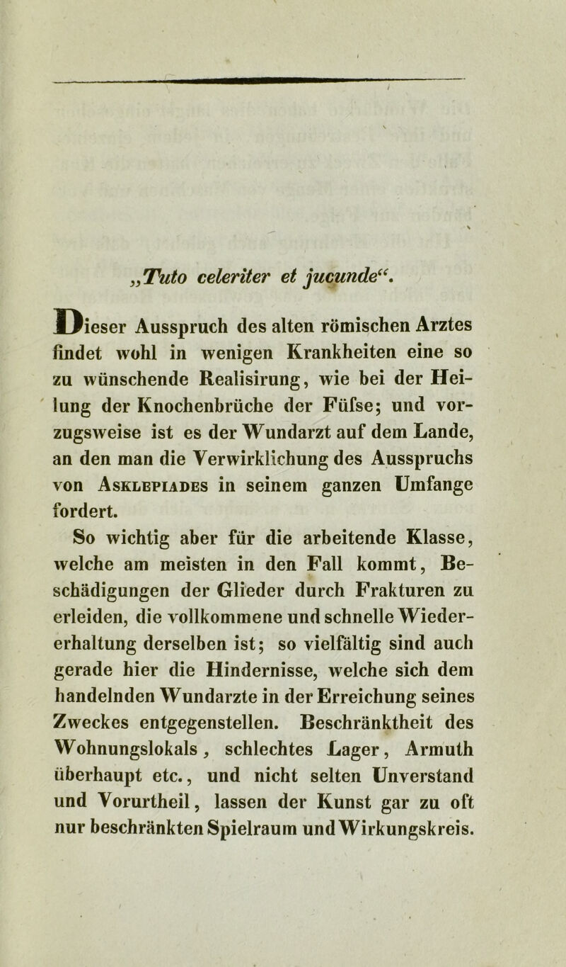 „ Tuto celeriter et jucunde“. D ieser Ausspruch des alten römischen Arztes findet wohl in wenigen Krankheiten eine so zu wünschende Realisirung, wie bei der Hei- lung der Knochenbrüche der Füfse; und vor- zugsweise ist es der Wundarzt auf dem Lande, an den man die Verwirklichung des Ausspruchs von Asklepiades in seinem ganzen Umfange fordert. So wichtig aber für die arbeitende Klasse, welche am meisten in den Fall kommt, Be- schädigungen der Glieder durch Frakturen zu erleiden, die vollkommene und schnelle Wieder- erhaltung derselben ist; so vielfältig sind auch gerade hier die Hindernisse, welche sich dem handelnden Wundarzte in der Erreichung seines Zweckes entgegenstellen. Beschränktheit des Wohnungslokals, schlechtes Lager, Armuth überhaupt etc., und nicht selten Unverstand und Vorurtheil, lassen der Kunst gar zu oft nur beschränkten Spielraum und Wirkungskreis.