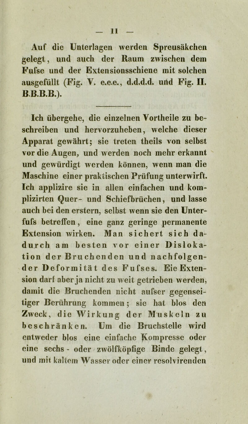 Auf die Unterlagen werden Spreusäkchen gelegt, und auch der Raum zwischen dem Fufse und der Extensionsschiene mit solchen ausgefüllt (Fig. V. e.e.e., d.d.d.d. uiid Fig. II. B.B.B.B.). Ich übergehe, die einzelnen Vortheile zu be- schreiben und hervorzuheben, welche dieser Apparat gewährt; sie treten theils von selbst vor die Augen, und w erden noch mehr erkannt und gewürdigt werden können, wenn man die Maschine einer praktischen Prüfung unterwirft. Ich applizire sie in allen einfachen und kom- plizirten Quer- und Schiefbrüchen, und lasse auch bei den erstem, selbst wenn sie den Unter- fufs betreffen, eine ganz geringe permanente Extension wirken. Man sichert sich da- durch am besten vor einer Disloka- tion der Bruchenden und nachfolgen- der Deformität des Fufses. Eie Exten- sion darf aber ja nicht zu weit getrieben werden, damit die Bruchenden nicht aufser gegensei- tiger Berührung kommen; sie hat blos den Zweck, die Wirkung der Muskeln zu beschränken. Um die Bruchstelle wird entweder blos eine einfache Kompresse oder eine sechs - oder zwölfköpfige Binde gelegt, und mit kaltem Wasser oder einer resolvirenden *