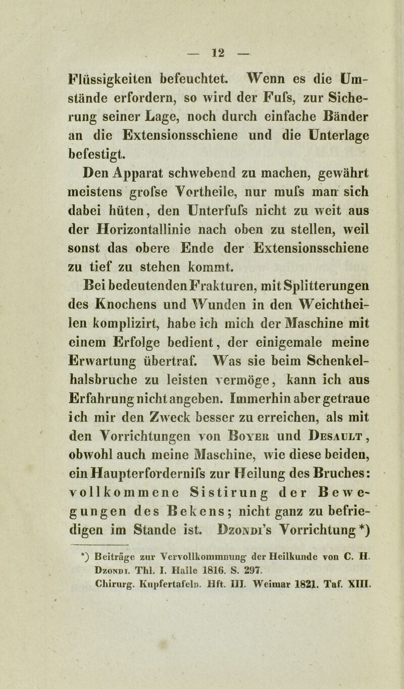 Flüssigkeiten befeuchtet. Wenn es die Um- stände erfordern, so wird der Fufs, zur Siche- rung seiner Lage, noch durch einfache Bänder an die Extensionsschiene und die Unterlage befestigt. Den Apparat schwebend zu machen, gewährt meistens grofse Yortheile, nur mufs man sich dabei hüten, den Unterfufs nicht zu weit aus der Horizontallinie nach oben zu stellen, weil sonst das obere Ende der Extensionsschiene zu tief zu stehen kommt. Bei bedeutenden Frakturen, mit Splitterungen des Knochens und Wunden in den Weichthei- len komplizirt, habe ich mich der Maschine mit einem Erfolge bedient, der einigemale meine Erwartung übertraf. Was sie beim Schenkel- halsbruche zu leisten vermöge, kann ich aus Erfahrung nicht angeben. Immerhin aber getraue ich mir den Zweck besser zu erreichen, als mit den Vorrichtungen von Boyer und Desault , obwohl auch meine Maschine, wie diese beiden, einHaupterfordernifs zur Heilung des Bruches: vollkommene Sistirung der Bewe- gungen des Bekens; nicht ganz zu befrie- digen im Stande ist. Bzovdi’s Vorrichtung*) *) Beiträge zur Vervollkommnung1 der Heilkunde von C. H. Dzondi. Tlil. I. Halle 1816. S. 297.