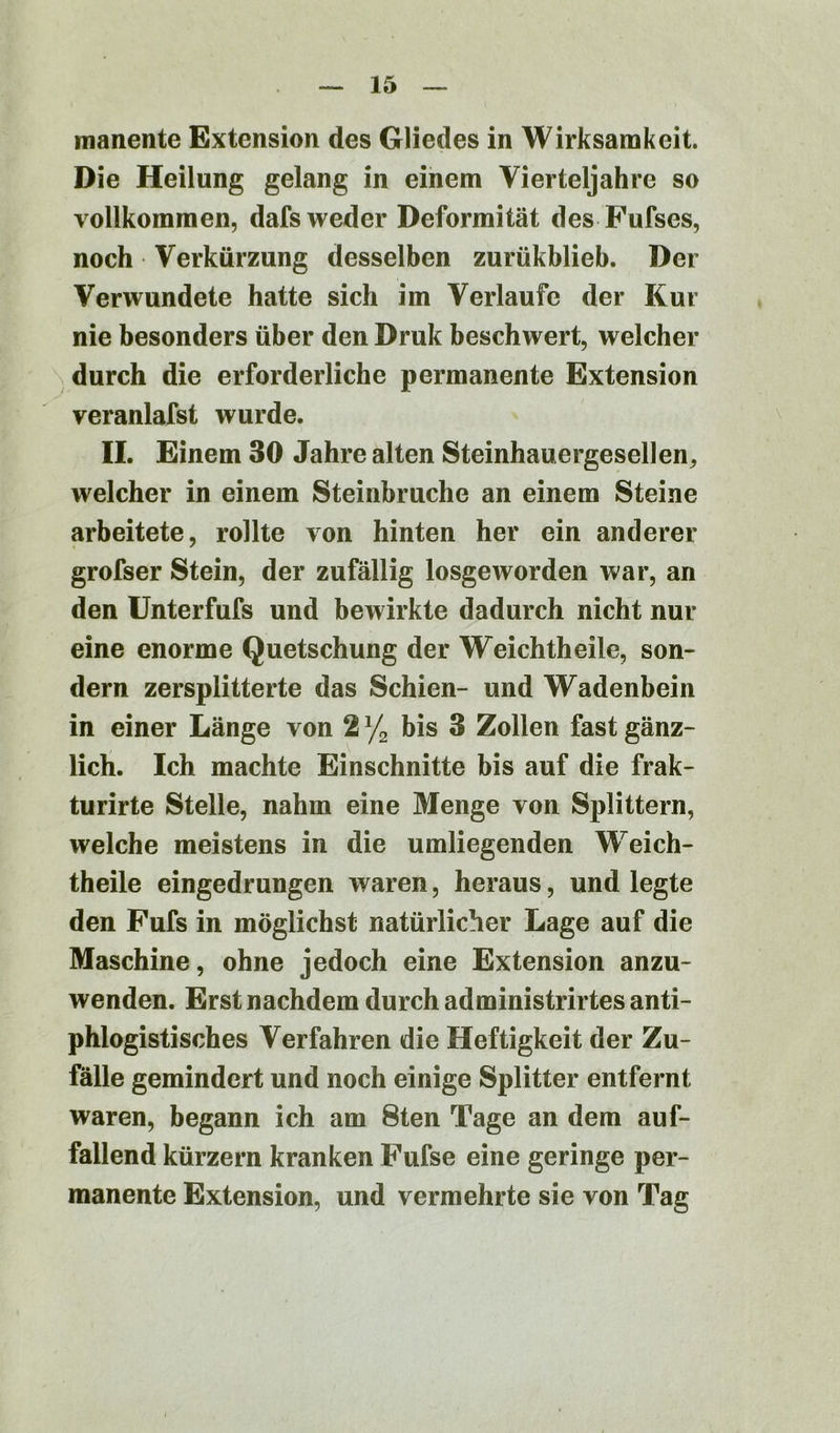 manente Extension des Gliedes in Wirksamkeit. Die Heilung gelang in einem Vierteljahre so vollkommen, dafs weder Deformität des Fufses, noch Verkürzung desselben zurükblieb. Der Verwundete hatte sich im Verlaufe der Kur nie besonders über den Druk beschwert, welcher durch die erforderliche permanente Extension veranlagst wurde. II. Einem 30 Jahre alten Steinhauergesellen., welcher in einem Steinbruche an einem Steine arbeitete, rollte von hinten her ein anderer grofser Stein, der zufällig losgeworden war, an den Unterfufs und bewirkte dadurch nicht nur eine enorme Quetschung der Weichtheile, son- dern zersplitterte das Schien- und Wadenbein in einer Länge von 2 % bis 3 Zollen fast gänz- lich. Ich machte Einschnitte bis auf die frak- turirte Stelle, nahm eine Menge von Splittern, welche meistens in die umliegenden Weich- theile eingedrungen waren, heraus, und legte den Fufs in möglichst natürlicher Lage auf die Maschine, ohne jedoch eine Extension anzu- wenden. Erst nachdem durch administrirtes anti- phlogistisches Verfahren die Heftigkeit der Zu- fälle gemindert und noch einige Splitter entfernt waren, begann ich am 8ten Tage an dem auf- fallend kürzern kranken Fufse eine geringe per- manente Extension, und vermehrte sie von Tag