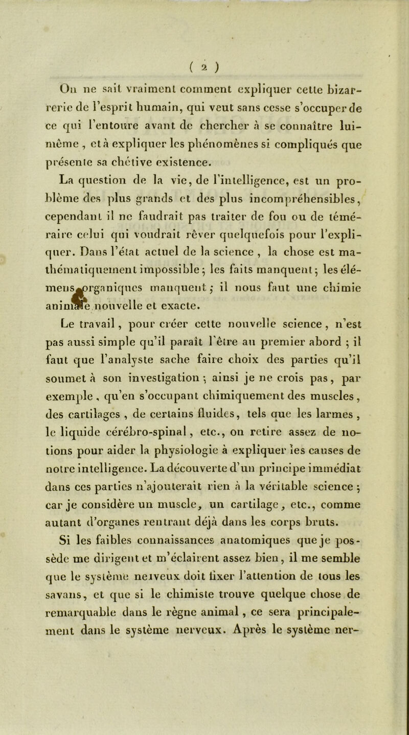 Ou ne sait vraiment comment expliquer cette bizar- rerie de l’esprit humain, qui veut sans cesse s’occuper de ce qui l’entoure avant de chercher à se connaître lui- même , et à expliquer les phénomènes si compliqués que présente sa chétive existence. La question de la vie, de rintelligence, est un pro- blème des plus grands et des plus incompréhensibles, cependant il ne faudrait pas traiter de fou ou de témé- raire celui qui voudrait rêver quelquefois pour l’expli- quer. Dans l’état actuel de la science , la chose est ma- thématiquement impossible} les faits manquent ; lesélé- mens^rganiques manquent,* il nous faut une chimie aninu^ nouvelle et exacte. Le travail, pour créer cette nouvelle science , n’est pas aussi simple qu’il paraît l'être au premier abord ; il faut que l’analyste sache faire choix des parties qu’il soumet à son investigation*, ainsi je ne crois pas, par exemple, qu’en s’occupant chimiquement des muscles, des cartilages , de certains fluides, tels que les larmes , le liquide cérébro-spinal, etc., on retire assez de no- tions pour aider la physiologie à expliquer les causes de notre intelligence. La découverte d’un principe immédiat dans ces parties n’ajouterait rien à la véritable science $ car je considère un muscle, un cartilage, etc., comme autant d’organes rentrant déjà dans les corps bruts. Si les faibles connaissances anatomiques que je pos- sède me dirigent et m’éclairent assez bien, il me semble que le système neiveux doit lixer l’attention de tous les savans, et que si le chimiste trouve quelque chose de remarquable dans le règne animal, ce sera principale- ment dans le système nerveux. Après le système ner-