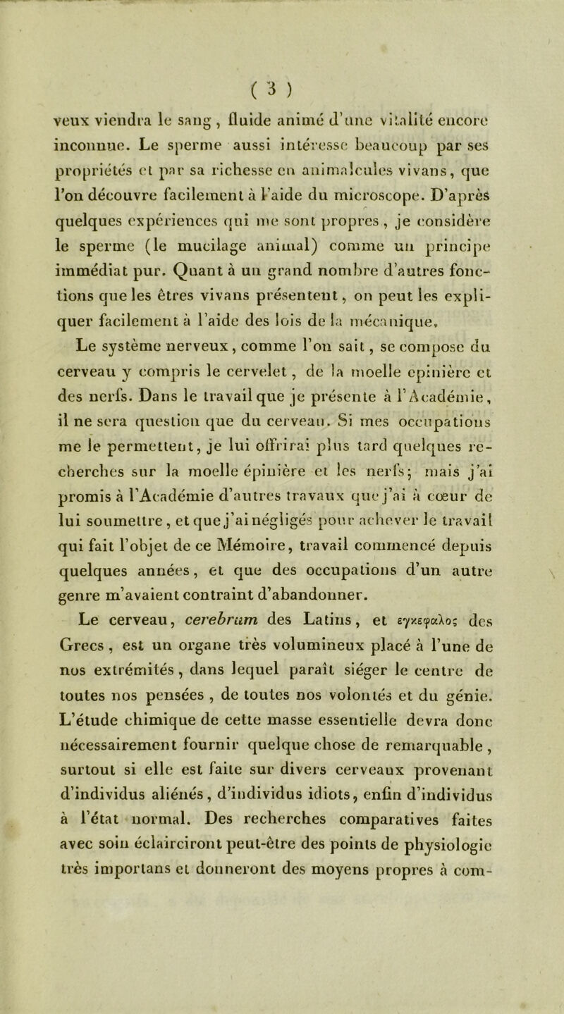 veux viendra le sang , fluide animé d’une vitalité encore inconnue. Le sperme aussi intéresse beaucoup par ses propriétés et par sa richesse en animalcules vivans, que l’on découvre facilement à l aide du microscope. D’après quelques expériences qui me sont propres, je considère le sperme (le mucilage animal) comme un principe immédiat pur. Quant à un grand nombre d’autres fonc- tions que les êtres vivans présentent, on peut les expli- quer facilement à l aide des lois de la mécanique» Le système nerveux, comme l’on sait, se compose du cerveau y compris le cervelet, de la moelle épinière et des nerfs. Dans le travail que je présente à l’Académie, il ne sera question que du cerveau. Si mes occupations me le permettent, je lui oflVirai plus tard quelques re- cherches sur la moelle épinière et les nerfs ; mais j’ai promis à l’Académie d’autres travaux que j’ai à coeur de lui soumettre, et que j’ai négligés pour achever le travail qui fait l’objet de ce Mémoire, travail commencé depuis quelques années, et que des occupations d’un autre genre m’avaient contraint d’abandonner. Le cerveau, cerebrum des Latins, et eyy.ecfa.lo; des Grecs , est un organe très volumineux placé à l’une de nos extrémités, dans lequel paraît siéger le centre de toutes nos pensées , de toutes nos volontés et du génie. L’étude chimique de cette masse essentielle devra donc nécessairement fournir quelque chose de remarquable, surtout si elle est faite sur divers cerveaux provenant d’individus aliénés, d’individus idiots, enfin d’individus à l’état normal. Des recherches comparatives faites avec soin éclairciront peut-être des points de physiologie très importans et donneront des moyens propres à com-