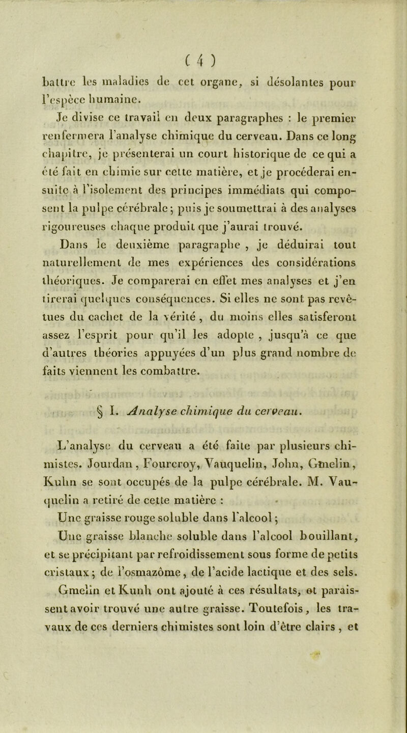 Lattre les maladies de cet organe, si désolantes pour l’espèce humaine. Je divise ce travail en deux paragraphes : le premier renfermera l’analyse chimique du cerveau. Dans ce long chapitre, je présenterai un court historique de ce qui a été fait en chimie sur celte matière, et je procéderai en- suite à l’isolement des principes immédiats qui compo- sent la pulpe cérébrale ; puis je soumettrai à des analyses rigoureuses chaque produit que j’aurai trouvé. Dans le deuxième paragraphe , je déduirai tout naturellement de mes expériences des considérations théoriques. Je comparerai en effet mes analyses et j’en tirerai quelques conséquences. Si elles ne sont pas revê- tues du cachet de la vérité , du moins elles satisferont assez l’esprit pour qu’il les adopte , jusqu a ce que d’autres théories appuyées d’un plus grand nombre de faits viennent les combattre. § I. Analyse chimique du cerveau. L’analyse du cerveau a été faite par plusieurs chi- mistes. Jourdan, Fourcroy, Vauquelin, John, Gînelin, Kulin se sont occupés de la pulpe cérébrale. M. Vau- quelin a retiré de cette matière : Une graisse rouge soluble dans l'alcool ; Une graisse blanche soluble dans l’alcool bouillant, et se précipitant par refroidissement sous forme de petits cristaux; de i’osmazôme, de l’acide lactique et des sels. Gmelin et Kunh ont ajouté à ces résultats, ot parais- sent avoir trouvé une autre graisse. Toutefois, les tra- vaux de ces derniers chimistes sont loin d’être clairs , et