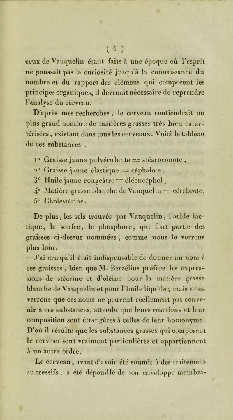 ceux de Vauquelin étant faits à une époque où l’esprit ne poussait pas la curiosité jusqu’à la connaissance du nombre et du rapport des élémens qui composent les principes organiques, il devenait nécessaire de reprendre l’analyse du cerveau. D’après mes recherches , le cerveau contiendrait un plus grand nombre de matières grasses très bien carac- térisées , existant dans tous les cerveaux. Voici le tableau de ces substances . i° Graisse jaune pulvérulente — stéaroconote , 2° Graisse jaune élastique — céphaloie , 3° Huile jaune rougeâtre = élécncéphol, 4° Matière grasse blanche de Vauquelin — cérébrole, 5° Cholestérine. De plus, les sels trouvés par Vauquelin, l’acide lac- tique, le soufre, le phosphore, qui font partie des graisses ci-dessus nommées , comme nous le verrons plus loin. J’ai cru qu’il était indispensable de donner un nom à ces graisses , bien que M. Berzélius préfère les expres- sions de stéarine et d’oléine pour la matière grasse blanche de Vauquelin et pour l’huile liquide -, mais nous verrons que ces noms ne peuvent réellement pas conve- nir à ces substances, attendu que leurs réactions et leur composition sont étrangères à celles de leur homonyme. D’où il résulte que les substances grasses qui composent le cerveau sont vraiment particulières et appartiennent à un autre ordre. Le cerveau, avant d’avoir été soumis à des trailemens successifs, a été dépouillé de son enveloppemembra-