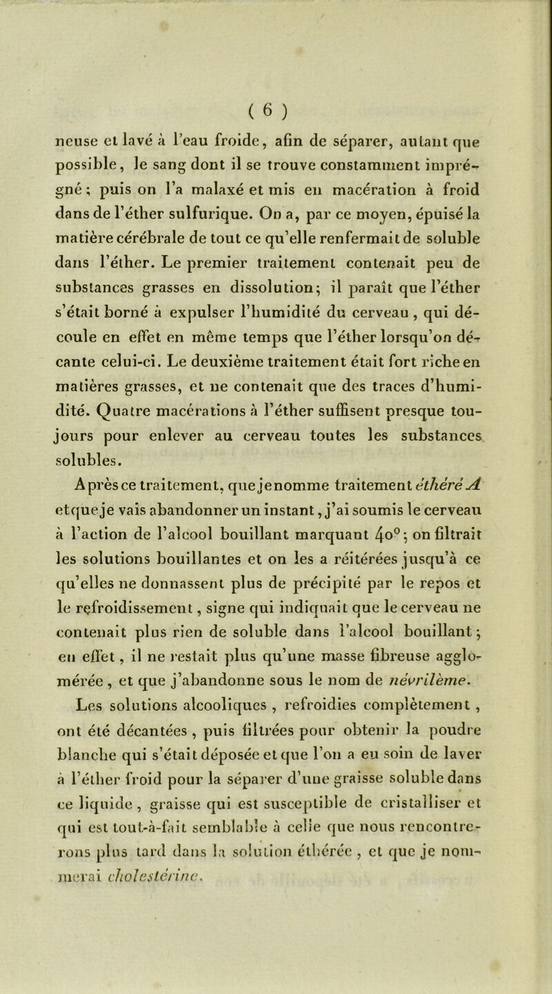 ncuse et lavé à l’eau froide, afin de séparer, autant que possible, le sang dont il se trouve constamment impré- gné ; puis on l’a malaxé et mis en macération à froid dans de l’éther sulfurique. On a, par ce moyen, épuisé la matière cérébrale de tout ce qu’elle renfermait de soluble dans l’éther. Le premier traitement contenait peu de substances grasses en dissolution; il paraît que l’éther s’était borné à expulser l’humidité du cerveau , qui dé- coule en effet en même temps que l’éther lorsqu’on dé-r cante celui-ci. Le deuxième traitement était fort riche en matières grasses, et ne contenait que des traces d’humi- dité. Quatre macérations à l’éther suffisent presque tou- jours pour enlever au cerveau toutes les substances solubles. Aprèsce traitement, quejenomme traitement êthèréA etqueje vais abandonner un instant, j’ai soumis le cerveau à l’action de l’alcool bouillant marquant 4°°} on filtrait les solutions bouillantes et on les a réitérées jusqu’à ce qu’elles ne donnassent plus de précipité par le repos et le refroidissement, signe qui indiquait que le cerveau ne contenait plus rien de soluble dans l’alcool bouillant; en effet, il ne restait plus qu’une masse fibreuse agglo- mérée , et que j’abandonne sous le nom de névrileme. Les solutions alcooliques , refroidies complètement , ont été décantées , puis filtrées pour obtenir la poudre blanche qui s’était déposée et que l’on a eu soin de laver à l’éther froid pour la séparer d’une graisse soluble dans ce liquide , graisse qui est susceptible de cristalliser et qui est tout-à-fait semblable à celle que nous rencontre- rons plus lard dans la solution étbéréc , et que je nom- merai cholestérine.