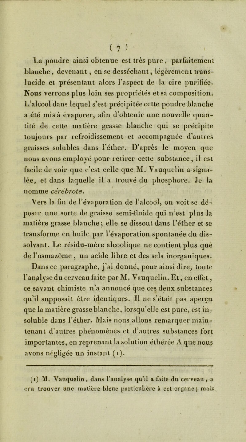 I ( 1 ) La poudre ainsi obtenue est très pure, parfaitement blanche, devenant, en se desséchant, légèrement trans- lucide et présentant alors l’aspect de la cire purifiée. Nous verrons plus loin ses propriétés et sa composition. L’alcool dans lequel s’est précipitée cette poudre blanche a été misa évaporer, afin d’obtenir une nouvelle quan- tité de cette matière grasse blanche qui se précipite toujours par refroidissement et accompagnée d’autres graisses solubles dans l’éther. D’après le moyen que nous avons employé pour retirer cette substance, il est facile de voir cjue c’est celle que M. Vauquelin a signa- lée, et dans laquelle il a trouvé du phosphore. Je la nomme cérébrote. Vers la fin de l’évaporation de l’alcool, on voit se dé-* poser une sorte de graisse semi-lluide qui n’est plus la matière grasse blanche} elle se dissout dans l’éther et se transforme en huile par l’évaporation spontanée du dis- solvant. Le résidu-mère alcoolique ne contient plus que de l’osmazôme, un acide libre et des sels inorganiques. Dans ce paragraphe, j’ai donné, pour ainsi dire, toute l’analyse du cerveau faite parM. Vauquelin. Et, en effet, ce savant chimiste n’a annoncé que ces deux substances qu’il supposait être identiques. Il ne s’était pas aperçu que la matière grasse blanche, lorsqu’elle est pure, est in- soluble dans l’éther. Mais nous allons remarquer main- tenant d’autres phénomènes et d’autres substances fort importantes, en reprenant la solution élhérée À que nous avons négligée un instant (i). (j) M. Vauquelin , dans l’analyse qu’il a faite du cerveau , a cru trouver une matière bleue particulière a cet organe; mai»