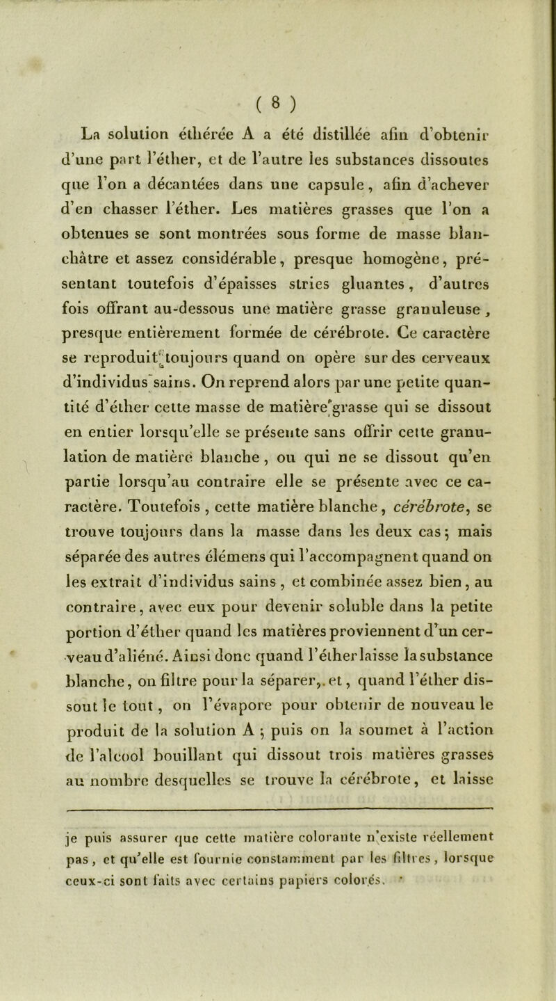 La solution éthérée A a été distillée afin d’obtenir d’une part l’éther, et de l’autre les substances dissoutes que l’on a décantées dans une capsule, afin d’achever d’en chasser l’éther. Les matières grasses que l’on a obtenues se sont montrées sous forme de masse blan- châtre et assez considérable, presque homogène, pré- sentant toutefois d’épaisses stries gluantes, d’autres fois offrant au-dessous une matière grasse granuleuse, presque entièrement formée de cérébrote. Ce caractère se reproduit1 toujours quand on opère sur des cerveaux d’individus sains. On reprend alors par une petite quan- tité d’éther cette masse de matière'grasse qui se dissout en entier lorsqu’elle se présente sans offrir cette granu- lation de matière blanche, ou qui ne se dissout qu’en partie lorsqu’au contraire elle se présente avec ce ca- ractère. Toutefois , cette matière blanche , cérébrote, se trouve toujours dans la masse dans les deux cas ; mais séparée des autres élémens qui l’accompagnent quand on les extrait d’individus sains , et combinée assez bien, au contraire, avec eux pour devenir soluble dans la petite portion d’éther quand les matières proviennent d’un cer- veau d’aliéné. Ainsi donc quand l’élherlaisse lasubslance blanche, on filtre pour la séparer,.et, quand l’éther dis- sout le tout, on l’évapore pour obtenir de nouveau le produit de la solution A $ puis on la soumet à l’action de l’alcool bouillant qui dissout trois matières grasses au nombre desquelles se trouve la cérébrote, et laisse je puis assurer que cette matière colorante n’existe réellement pas, et qu'elle est fournie constamment par les (litres, lorsque ceux-ci sont faits avec certains papiers colorés. •