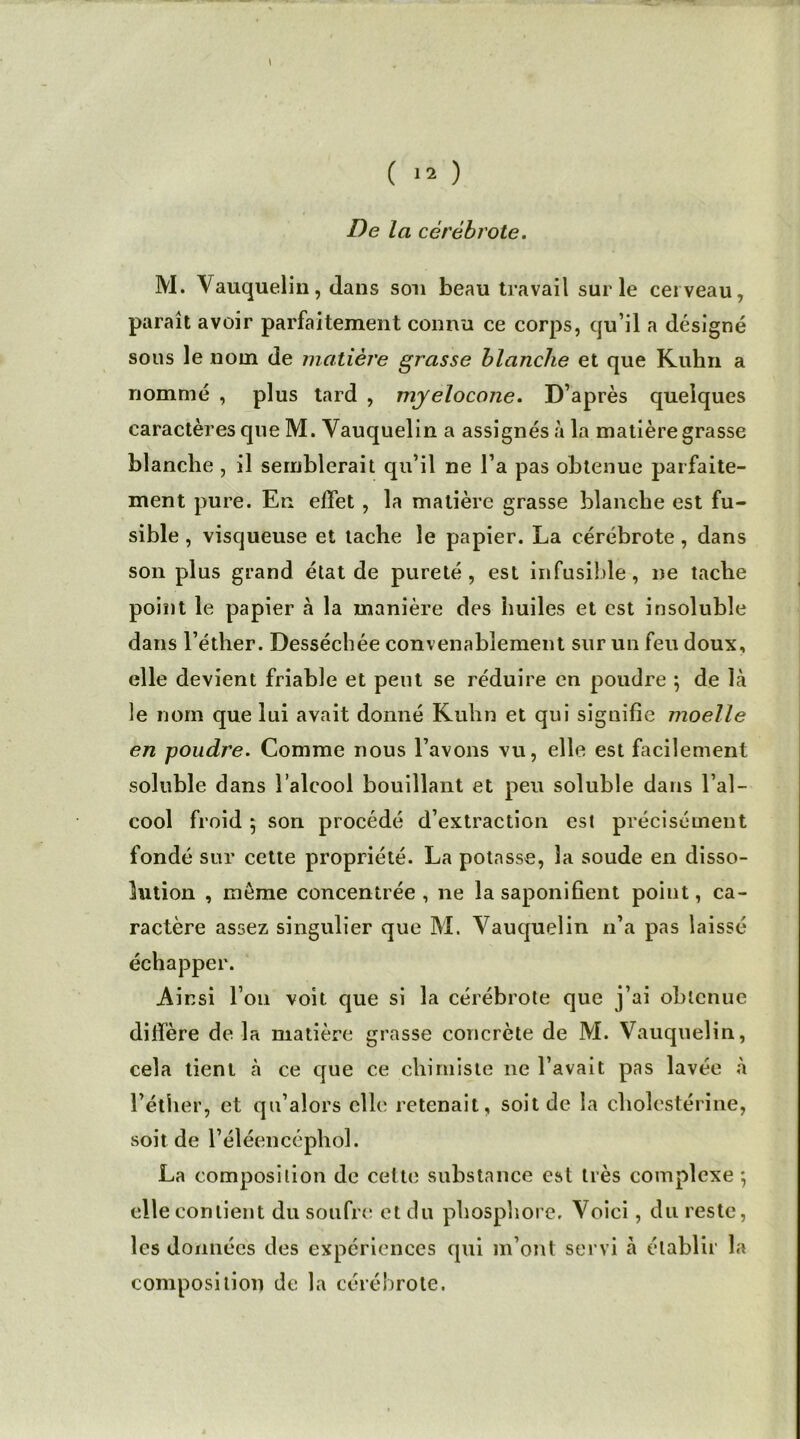 De la cèrèbrote. M. Vauquelin, dans son beau travail sur le cerveau, paraît avoir parfaitement connu ce corps, qu’il a désigné sous le nom de matière grasse blanche et que Kuhn a nommé , plus tard , myelocone. D’après quelques caractères que M. Vauquelin a assignés à la matière grasse blanche , il semblerait qu’il ne l’a pas obtenue parfaite- ment pure. En effet , la matière grasse blanche est fu- sible , visqueuse et tache le papier. La cérébrote, dans son plus grand état de pureté, est infusible, ne tache point le papier h la manière des huiles et est insoluble dans l’éther. Desséchée convenablement sur un feu doux, elle devient friable et peut se réduire en poudre ; de là le nom que lui avait donné Kuhn et qui signifie moelle en poudre. Comme nous l’avons vu, elle est facilement soluble dans l’alcool bouillant et peu soluble dans l’al- cool froid 5 son procédé d’extraction est précisément fondé sur cette propriété. La potasse, la soude en disso- lution , môme concentrée , ne la saponifient point, ca- ractère assez singulier que M. Vauquelin n’a pas laissé échapper. Ainsi l’on voit que si la cérébrote que j’ai obtenue diffère de la matière grasse concrète de M. Vauquelin, cela tient à ce que ce chimiste ne l’avait pas lavée à l’éther, et qu’alors elle retenait, soit de la cholestérine, soit de l’éléencéphol. La composition de cette substance est très complexe ; elle contient du soufre et du phosphore. Voici, du reste, les données des expériences qui m’ont servi cà é tablir la composition de la cérébrote.