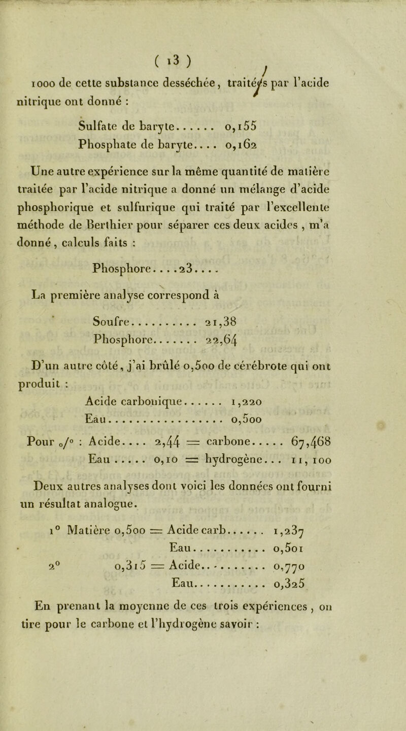 ( >3 ) ! iooo de cette substance desséchée, traitées par l’acide nitrique ont donné : Sulfate de baryte o,i55 Phosphate de baryte.... 0,162 Une autre expérience sur la même quantité de matière traitée par l’acide nitrique a donné un mélange d’acide phosphorique et sulfurique qui traité par rexcellente méthode de Berthier pour séparer ces deux acides , m’a donné, calculs faits : Phosphore.... 23... . La première analyse correspond à Soufre 2ï,38 Phosphore 22,64 D’un autre côté, j’ai brûlé o,5oo de cérébrote qui ont produit : Acide carbouique 1,220 Eau 0,000 Pour 0/° : Acide.... 2,44 = carbone 67,468 Eau 0,10 = hydrogène. . . 11, 100 Deux autres analyses dont voici les données ont fourni un résultat analogue. i° Matière o,5oo = Acidecarb 1,237 Eau o,5oi 20 o,315 = Acide. 0,770 Eau 0,325 En prenant la moyenne de ces trois expériences , on tire pour le carbone et l’hydrogène savoir :