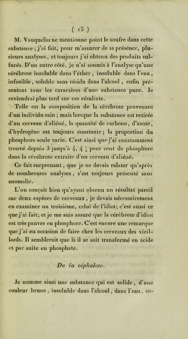 M. Vauquelin ne mentionne point le soufre clans cette substance 5 j’ai fait, pour m’assurer Je sa présence, plu- sieurs analyses , et toujours j’ai obtenu des produits sul- furés. D’un autre côté, je n’ai soumis à l’analyse qu’une cérébrote insoluble dans l’éther, insoluble dans l’eau , infusible, soluble sans résidu dans l’alcool , enfin pré- sentant tous les caractères d’une substance pure. Je reviendrai plus tard sur ces résultats. Telle est la composition de la cérébrote provenant d’un individu sain ; mais lorsque la substance est retirée d’un cerveau d’aliéné, la quantité de carbone, d’azote, d’hydrogène est toujours constante; la proportion du phosphore seule varie. C’est ainsi que j’ai constamment trouvé depuis 3 jusqu’à 4 ï pour cent de phosphore dans la cérébrote extraite d’un cerveau d’aliéné. Ce fait surprenant, que je ne devais relater qu’après de nombreuses analyses , s’est toujours présenté sans anomalie. L’on conçoit bien qu’ayant obtenu un résultat pareil sur deux espèces de cerveaux, je devais nécessairement en examiner un troisième, celui de l’idiot; c’est aussi ce que j’ai fait; et je me suis assuré que la cérébrote d’idiot est très pauvre en phosphore. C’est encore une remarque que j’ai eu occasion de faire chez les cerveaux des vieil- lards. Il semblerait que là il se soit transformé en acide et par suite en phosphate. De la céphalote. Je nomme ainsi une substance qui est solide, d’une couleur brune, insoluble dans l’alcool, dans l’eau, so-