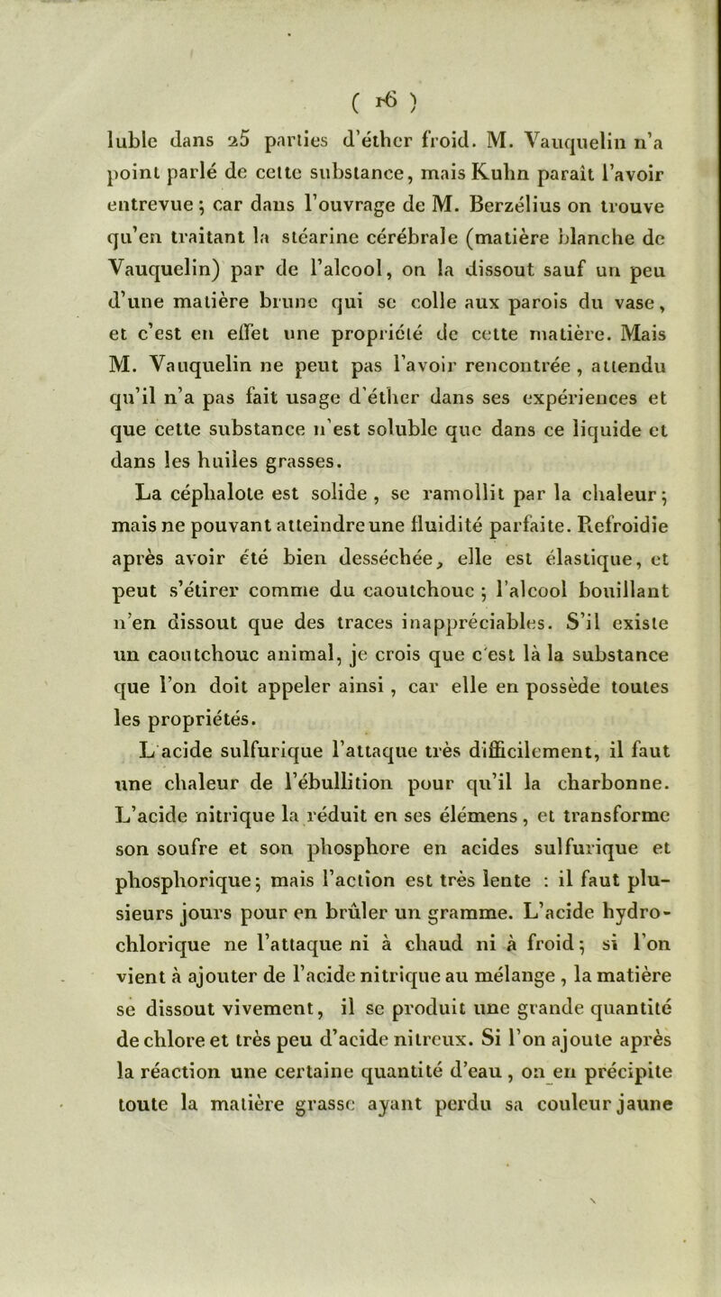 C ri ) lubie clans ^5 parties d'éther froid. M. Vauquelin n’a point parlé de cette substance, mais Kuhn parait l’avoir entrevue ; car dans l’ouvrage de M. Berzélius on trouve qu’en traitant la stéarine cérébrale (matière blanche de Vauquelin) par de l’alcool, on la dissout sauf un peu d’une matière brune qui se colle aux parois du vase, et c’est en effet une propriété de cette matière. Mais M. Vauquelin ne peut pas l’avoir rencontrée , attendu qu’il n’a pas fait usage d’éther dans ses expériences et que cette substance n’est soluble que dans ce liquide et dans les huiles grasses. La céphalote est solide, se ramollit par la chaleur; mais ne pouvant atteindre une fluidité parfaite. Piefroidie après avoir été bien desséchée, elle est élastique, et peut s’étirer comme du caoutchouc ; l’alcool bouillant n’en dissout que des traces inappréciables. S’il existe un caoutchouc animal, je crois que c est là la substance que l’on doit appeler ainsi, car elle en possède toutes les propriétés. L acide sulfurique l’attaque très difficilement, il faut une chaleur de l’ébullition pour qu’il la charbonne. L’acide nitrique la réduit en ses élémens, et transforme son soufre et son phosphore en acides sulfurique et pbosphorique ; mais l’action est très lente : il faut plu- sieurs jours pour en brûler un gramme. L’acide hydro- chlorique ne l’attaque ni à chaud ni à froid ; si l’on vient à ajouter de l’acide nitrique au mélange , la matière se dissout vivement, il se produit une grande quantité de chlore et très peu d’acide nitreux. Si l’on ajoute après la réaction une certaine quantité d’eau, on en précipite toute la matière grasse ayant perdu sa couleur jaune