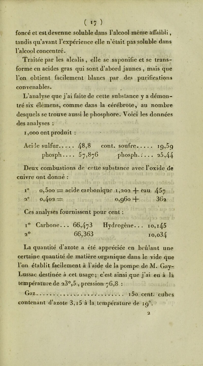 ( *7 ) foncé et est devenue soluble dans l’alcool même affaibli, tandis qu’avant l’expérience elle n’était pas soluble dans l’alcool concentre. Traitée par les alcalis, elle se saponifie et se trans- forme en acides gras qui sont d’abord jaunes , mais que l’on obtient facilement blancs par des purifications convenables. L’analyse que j’ai faite de cette substance y a démon- tré six élémens, comme dans la cérébrole, au nombre desquels se trouve aussi le phosphore. Voici les données des analyses : i ,000 ont produit : i Acide sulfur 4^8 cont. soufre 19,59 phosph.. .. 57,876 phospli.:'... 25,44 Deux combustions de cette substance avec l’oxide de cuivre ont donné : i° o,5oo = acide carbonique 1,202 -J- eau 4^7 20 0,402= 0,960+ 362 Ces analyses fournissent pour cent : i° Carbone. . . 66,473 Hydrogène. . . 10,1 45 20 66,363 io,o34 La quantité d’azote a été appréciée en brûlant une certaine quantité de matière organique dans le vide que l’on établit facilement à 1 aide de la pompe de M. Gay- Lussac destinée à cet usage; c’est ainsi que j’ai eu à la température de 23°,5 , pression 76,8 : Gaz 15o cent, cubes contenant d’azote 3,i5 à la température de 2