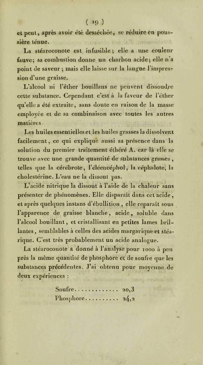 ( *9 ) et peut, après avoir été desséchée, se réduire en pous- sière ténue. La stéaroconote est infusible ; elle a une couleur fauve; sa combustion donne un charbon acide; elle n’a point de saveur ; mais elle laisse sur la langue l'impres- sion d’une graisse. L’alcool ni l’éther bouillans ne peuvent dissoudre cette substance. Cependant c’est à la faveur de l’éther qu’elle a été extraite, sans doute en raison de la masse employée et de sa combinaison avec toutes les autres matières Les huiles essentielles et les huiles grasses la dissolvent facilement, ce qui expliqué aussi sa présence dans la solution du premier traitement éthëré A. car là elle se trouve avec une grande quantité de substances grasses, telles que la cérébrote, l’éléencéphol, la céphalo-te, la cholestérine. L’eau ne la dissout pas. L’acide nitrique la dissout à l’aide de la chaleur sans présenter de phénomènes. Elle disparaît dans cet acide, et après quelques instans d’ébullition , elle reparaît sous l’apparence de graisse blanche, acide, soluble dans l’alcool bouillant, et cristallisant en petites lames bril- lantes, semblables à celles des acides margarique et stéa- rique. C’est très probablement un acide analogue. La stéaroconote a donné à l’analyse pour 1000 à peu près la meme quantité de phosphore et de soufre que les substances précédentes. J’ai obtenu pour moyenne de deux expériences : Soufre 20,3 Phosphore