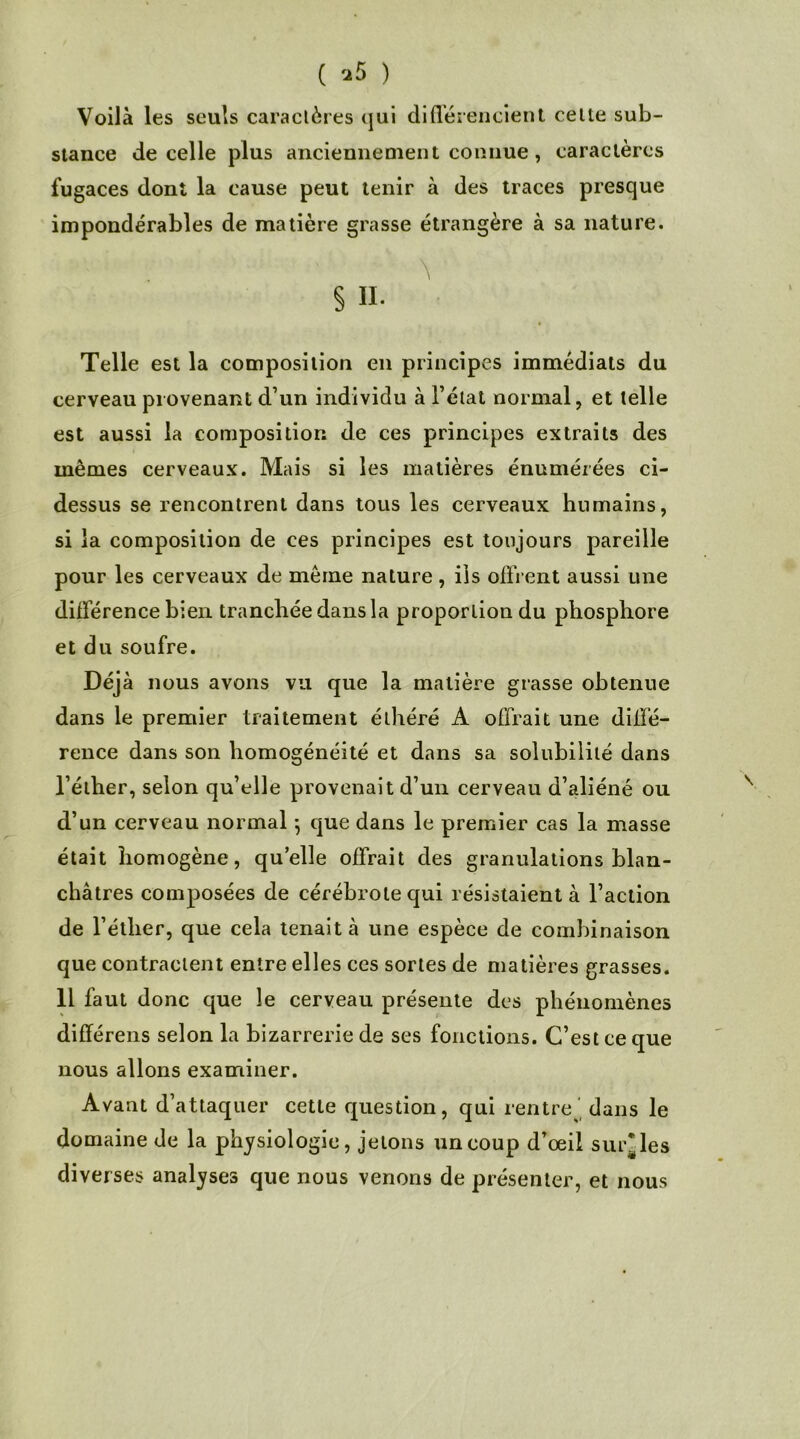 ( *5 ) Voilà les seuls caractères qui différencient celte sub- stance de celle plus anciennement connue, caractères fugaces dont la cause peut tenir à des traces presque impondérables de matière grasse étrangère à sa nature. \ § II. Telle est la composition en principes immédiats du cerveau provenant d’un individu à l’état normal, et telle est aussi la composition de ces principes extraits des mêmes cerveaux. Mais si les matières énumérées ci- dessus se rencontrent dans tous les cerveaux humains, si la composition de ces principes est toujours pareille pour les cerveaux de même nature, iis offrent aussi une différence bien tranchée dans la proportion du phosphore et du soufre. Déjà nous avons vu que la matière grasse obtenue dans le premier traitement élhéré A offrait une diffé- rence dans son homogénéité et dans sa solubilité dans l’éther, selon qu’elle provenait d’un cerveau d’aliéné ou d’un cerveau normal} que dans le premier cas la masse était homogène, quelle offrait des granulations blan- châtres composées de cérébrolequi résistaient à l’action de l’éther, que cela tenait à une espèce de combinaison que contractent entre elles ces sortes de matières grasses. 11 faut donc que le cerveau présente des phénomènes différens selon la bizarrerie de ses fonctions. C’est ce que nous allons examiner. Avant d’attaquer cette question, qui rentre dans le domaine de la physiologie, jetons un coup d’œil suivies diverses analyses que nous venons de présenter, et nous