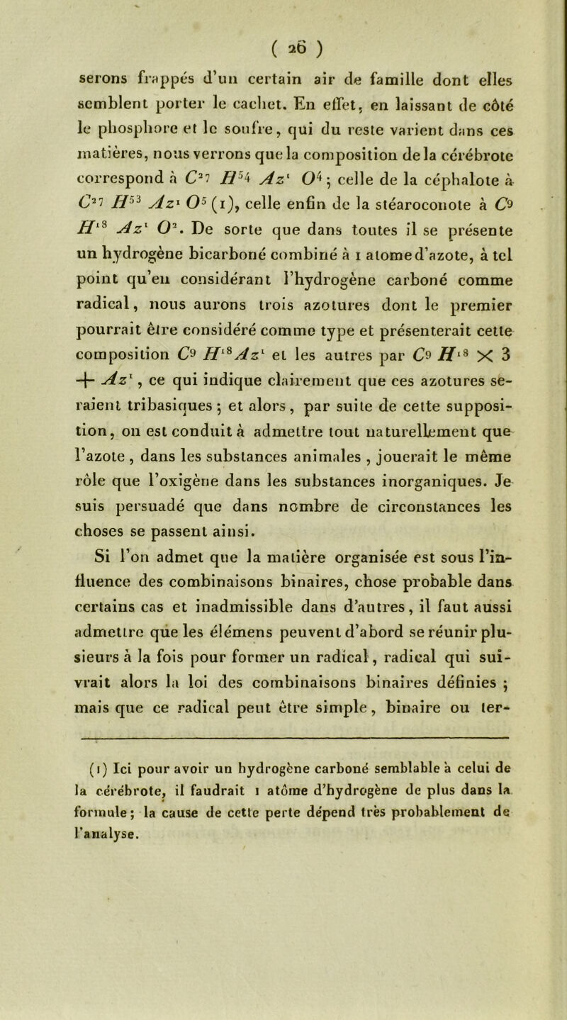 ( *6 ) serons frappés d’un certain air de famille dont elles semblent porter le cachet. En effet, en laissant de côté le phosphore et le soufre, qui du reste varient dans ces matières, nous verrons que la composition delà cérébrote correspond à C2? H54 Azl O4; celle de la céphalote à C27 Hji Az1 O5 (i), celle enfin de la stéaroconote à C9 BlS Azx O2. De sorte que dans toutes il se présente un hydrogène bicarboné combiné à i atome d’azote, à tel point qu’en considérant l’hydrogène carboné comme radical, nous aurons trois azotures dont le premier pourrait être considéré comme type et présenterait cette composition C9 HlSAzl et les autres par HlS X 3 -f- Azx, ce qui indique clairement que ces azotures se- raient tribasiques 5 et alors, par suite de cette supposi- tion, on est conduit à admettre tout naturellement que l’azote , dans les substances animales , jouerait le même rôle que l’oxigène dans les substances inorganiques. Je suis persuadé que dans nombre de circonstances les choses se passent ainsi. si r on admet que la matière organisée est sous l’in- fluence des combinaisons binaires, chose probable dans certains cas et inadmissible dans d’autres, il faut aussi admettre que les élémens peuvent d’abord se réunir plu- sieurs à la fois pour former un radical, radical qui sui- vrait alors la loi des combinaisons binaires définies \ mais que ce radical peut être simple, binaire ou ler- (i) Ici pour avoir un hydrogène carboné semblable a celui de la cérébrote, il faudrait i atome d’hydrogène de plus dans la formule; la cause de cette perte dépend très probablement de l’analyse.