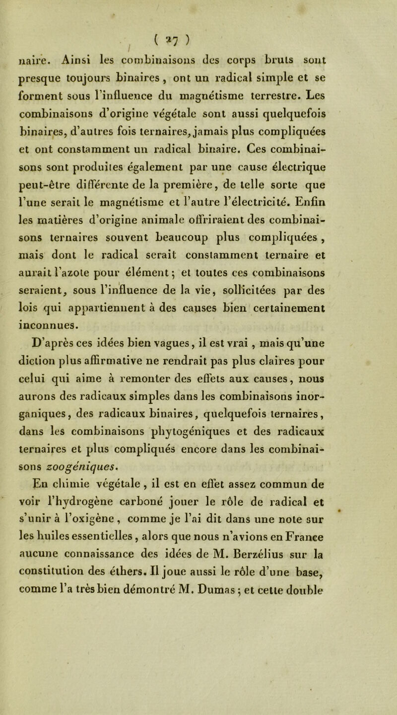 naire. Ainsi les combinaisons des corps bruis sont presque toujours binaires, ont un radical simple et se forment sous l’influence du magnétisme terrestre. Les combinaisons d’origine végétale sont aussi quelquefois binaires, d’autres fois ternaires, jamais plus compliquées et ont constamment un radical binaire. Ces combinai- sons sont produites également par une cause électrique peut-être différente de la première, de telle sorte que l’une serait le magnétisme et l’autre l’électricité. Enfin les matières d’origine animale offriraient des combinai- sons ternaires souvent beaucoup plus compliquées , mais dont le radical serait constamment ternaire et aurait l’azote pour élément; et toutes ces combinaisons seraient, sous l’influence de la vie, sollicitées par des lois qui appartiennent à des causes bien certainement inconnues. D’après ces idées bien vagues, il est vrai , mais qu’une diction plus affirmative ne rendrait pas plus claires pour celui qui aime à remonter des effets aux causes, nous aurons des radicaux simples dans les combinaisons inor- ganiques, des radicaux binaires, quelquefois ternaires, dans les combinaisons phytogéniques et des radicaux ternaires et plus compliqués encore dans les combinai- sons zoogéniques. En chimie végétale , il est en effet assez commun de voir l’hydrogène carboné jouer le rôle de radical et s’unir à l’oxigène , comme je l’ai dit dans une note sur les huiles essentielles , alors que nous n’avions en France aucune connaissance des idées de M. Berzélius sur la constitution des éthers. Il joue aussi le rôle d’une base, comme l’a très bien démontré M. Dumas ; et cette double